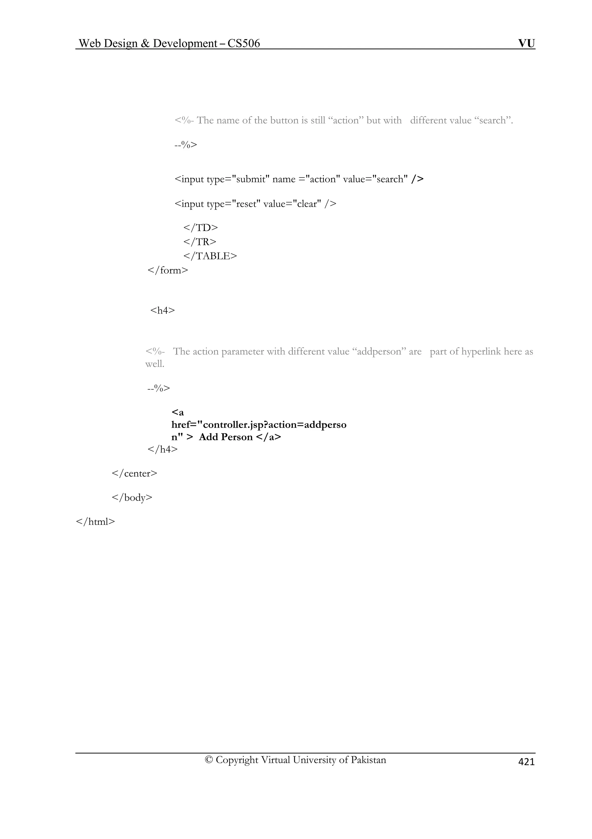 Web Design  Development – CS506 VU 
© Copyright Virtual University of Pakistan 421 
%- The name of the button is still “action” but with different value “search”. 
tion value=search / 
input type=reset value=clear / 
/TR 
/TABLE 
/form 
h4 
%- The action parameter with different value “addperson” are part of hyperlink here as 
--% 
  Add Person /a 
/center 
/body 
/html 
--% 
input type=submit name =ac 
/TD 
well. 
a href=controller.jsp?action=addperson/h4 
 