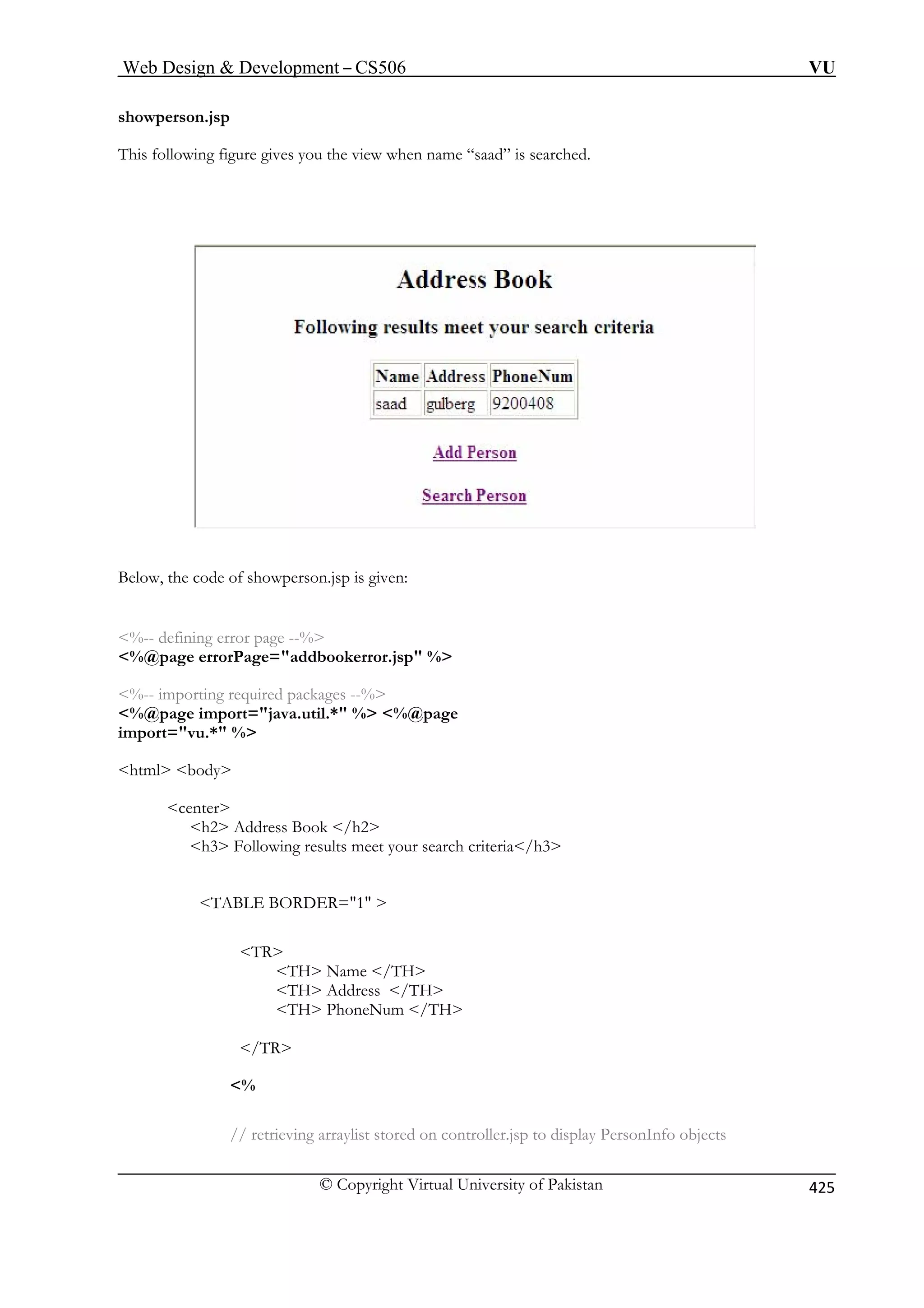 Web Design  Development – CS506 VU 
© Copyright Virtual University of Pakistan 425 
showperson.jsp 
aad” is searched. 
T 
his following figure gives you the view when name “s 
Below, the code of showperson.jsp is given: 
ng error page --% 
%@page errorPage=addbookerror.jsp % 
%-- importing required packages --% 
%@  %@page 
impo 
html body 
center 
h3 Following results meet your search criteria/h3 
TR 
TH Name /TH 
/TR 
on controller.jsp to display PersonInfo objects 
%-- defini 
page import=java.util.* % rt=vu.* % 
h2 Address Book /h2 
TABLE BORDER=1  
TH Address /TH TH PhoneNum /TH 
% 
// retrieving arraylist stored 
 