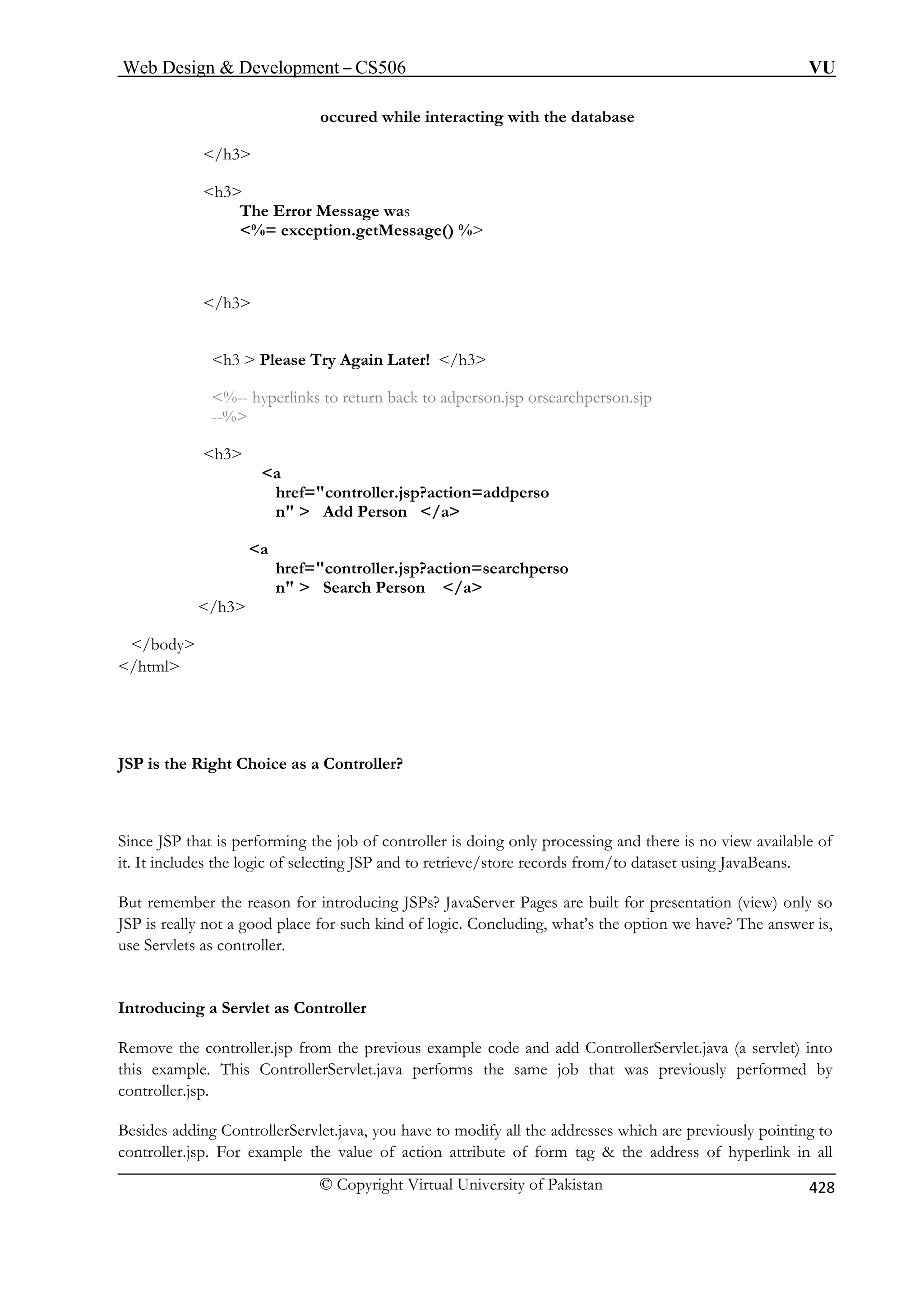 Web Design  Development – CS506 VU 
© Copyright Virtual University of Pakistan 428 
occured while interacting with the database 
/h3 
h3 
The Error Message was 
%= exception.getMessage() % 
/h3 
%-- hyperlinks to return back to adperson.jsp orsearchperson.sjp 
--% 
h3 
a 
href=controller.jsp?action=addperso 
n  Add Person /a 
a 
href=controller.jsp?action=searchperso 
n  Search Person /a 
/h3 
/body 
/html 
JSP is the Right Choice as a Controller? 
Since JSP that is performing the job of controller is doing only processing and there is no view available of 
it. It includes the logic of selecting JSP and to retrieve/store records from/to dataset using JavaBeans. 
But remember the reason for introducing JSPs? JavaServer Pages are built for presentation (view) only so 
JSP is really not a good place for such kind of logic. Concluding, what’s the option we have? The answer is, 
use Servlets as controller. 
Introducing a Servlet as Controller 
Remove the controller.jsp from the previous example code and add ControllerServlet.java (a servlet) into 
this example. This ControllerServlet.java performs the same job that was previously performed by 
controller.jsp. 
Besides adding ControllerServlet.java, you have to modify all the addresses which are previously pointing to 
controller.jsp. For example the value of action attribute of form tag  the address of hyperlink in all 
/h3 
h3  Please Try Again Later! 
 