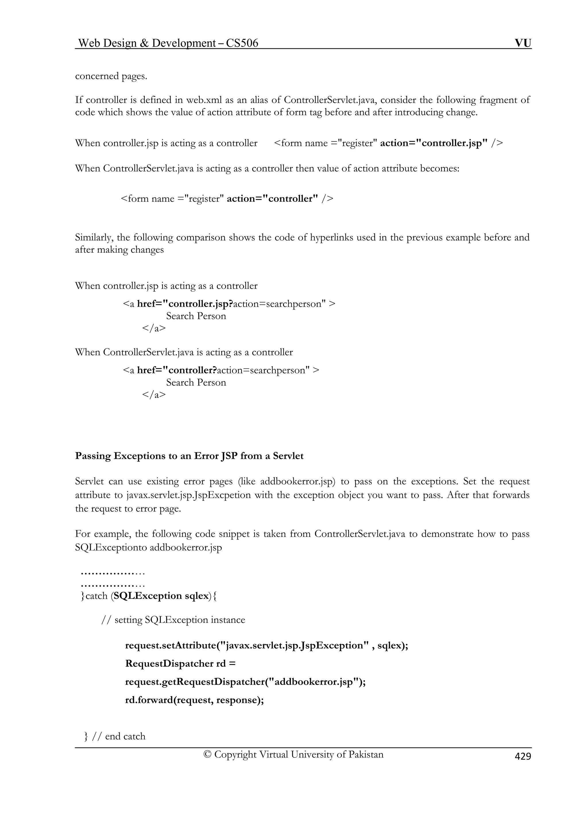 Web Design  Development – CS506 VU 
© Copyright Virtual University of Pakistan 429 
concerned pages. 
If controller is defined in web.xml as an alias of ControllerServlet.java, consider the following fragment of 
code which shows the value of action attribute of form tag before and after introducing change. 
form name =register action=controller / 
When controller.jsp is acting as a controller 
Search Person 
/a 
When ControllerServlet.java is acting as a controller 
a href=controller?action=searchperson  
Search Person 
/a 
For example, the following code snippet is taken from ControllerServlet.java to demonstrate how to pass 
SQLExceptionto addbookerror.jsp 
… 
……………… 
}catch (SQLException sqlex){ 
// setting SQLException instance 
request.getRequestDispatcher(addbookerror.jsp); 
rd.forward(request, response); 
} // end catch 
When controller.jsp is acting as a controller form name =register action=controller.jsp / When ControllerServlet.java is acting as a controller then value of action attribute becomes: 
Similarly, the following comparison shows the code of hyperlinks used in the previous example before and after making changes 
a href=controller.jsp?action=searchperson  
Passing Exceptions to an Error JSP from a Servlet Servlet can use existing error pages (like addbookerror.jsp) to pass on the exceptions. Set the request attribute to javax.servlet.jsp.JspExcpetion with the exception object you want to pass. After that forwards the request to error page. 
…………… 
request.setAttribute(javax.servlet.jsp.JspException , sqlex); RequestDispatcher rd = 
 