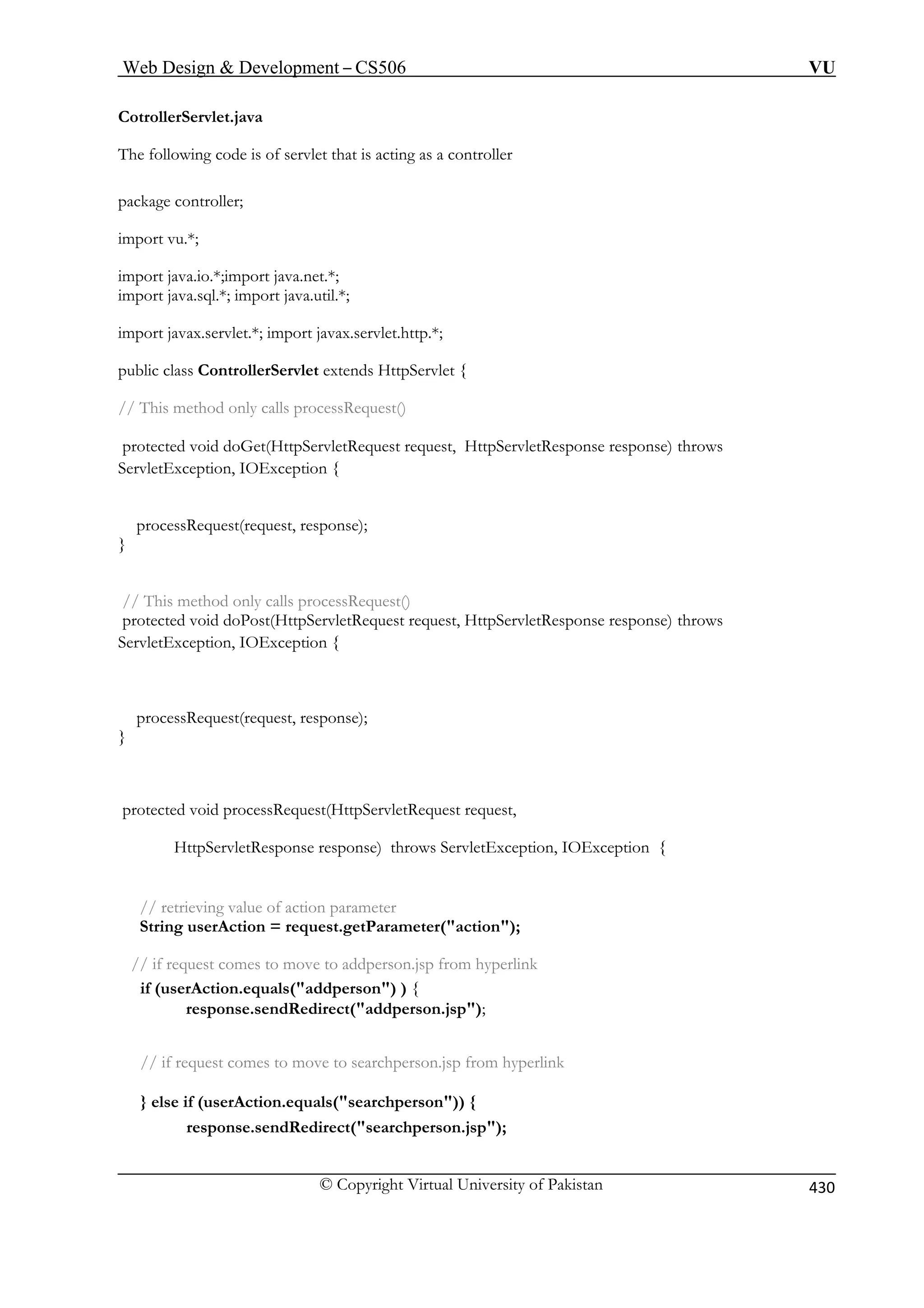 Web Design  Development – CS506 VU 
C 
© Copyright Virtual University of Pakistan 430 
otrollerServlet.java 
The following code is of servlet that is acting as a controller 
ackage controller; 
import vu.*; 
import java.io.*;import java.net.*; 
extends HttpServlet { 
// This method only calls processRequest() 
protected void doGet(HttpServletRequest request, HttpServletResponse response) throws 
xception { 
processRequest(request, response); 
} 
protected void doPost(HttpServletRequest request, HttpServletResponse response) throws 
ServletException, IOException { 
} 
equest(HttpServletRequest request, 
HttpServletResponse response) throws ServletException, IOException { 
// retrieving value of action parameter 
String userAction = request.getParameter(action); 
// if request comes to move to addperson.jsp from hyperlink 
if (userAction.equals(addperson) ) { 
response.sendRedirect(addperson.jsp); 
// if request comes to move to searchperson.jsp from hyperlink 
} else if (userAction.equals(searchperson)) { 
response.sendRedirect(searchperson.jsp); 
p 
import java.sql.*; import java.util.*; import javax.servlet.*; import javax.servlet.http.*; public class ControllerServlet 
ServletException, IOE 
// This method only calls processRequest() 
processRequest(request, response); 
protected void processR 
 