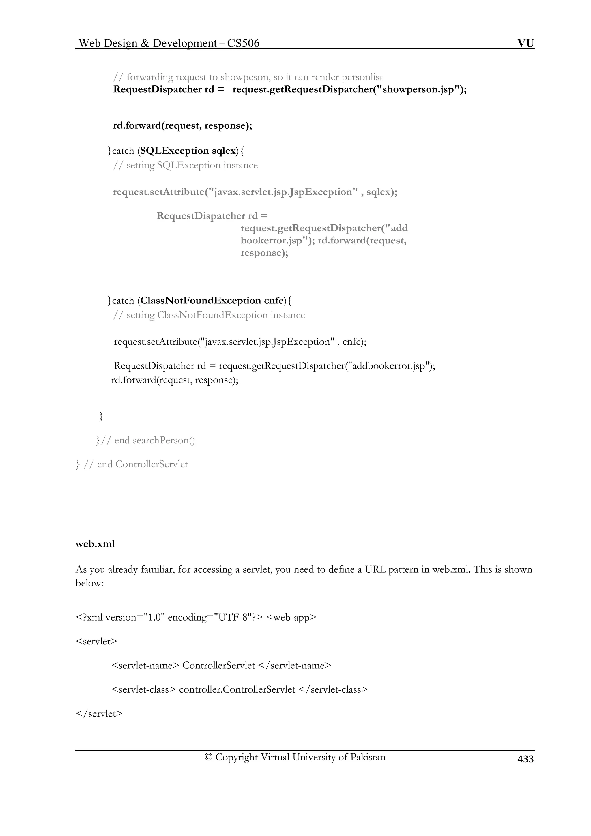 Web Design  Development – CS506 VU 
© Copyright Virtual University of Pakistan 433 
// forwarding request to showpeson, so it can render personlist 
RequestDispatcher rd = request.getRequestDispatcher(showperson.jsp); 
rd.forward(request, response); 
request.setAttribute(javax.servlet.jsp.JspException , sqlex); 
RequestDispatcher rd = 
request.getRequestDispatcher(add 
bookerror.jsp); rd.forward(request, 
response); 
ClassNotFoundException instance 
request.setAttribute(javax.servlet.jsp.JspException , cnfe); 
RequestDispatcher rd = request.getRequestDispatcher(addbookerror.jsp); 
rd.forward(request, response); 
}// end searchPerson() 
} // end ControllerServlet 
web.xml 
As you already familiar, for accessing a servlet, you need to define a URL pattern in web.xml. This is shown 
below: 
?xml version=1.0 encoding=UTF-8? web-app 
servlet 
servlet-name ControllerServlet /servlet-name 
servlet-class controller.ControllerServlet /servlet-class 
/servlet 
}catch (SQLException sqlex){ // setting SQLException instance 
}catch (ClassNotFoundException cnfe){ // setting 
} 
 