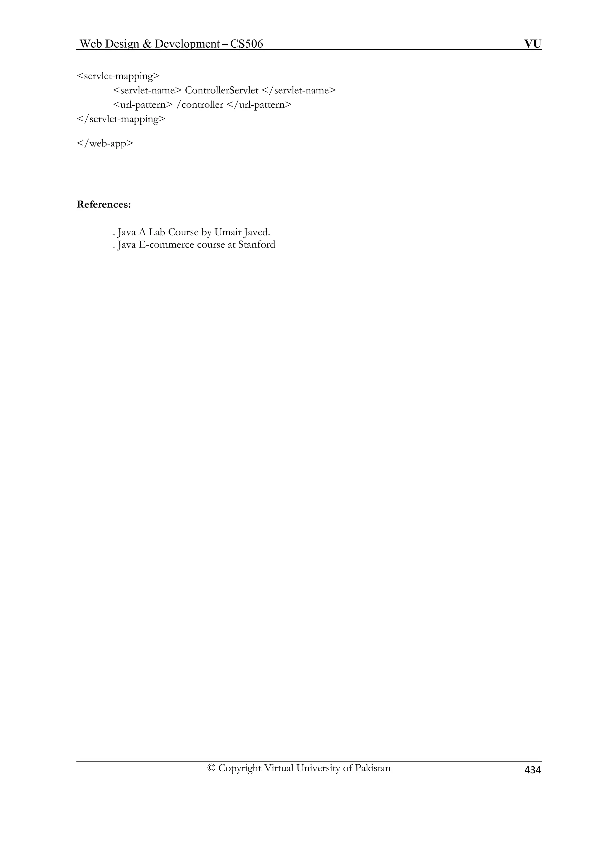 Web Design  Development – CS506 VU 
© Copyright Virtual University of Pakistan 434 
servlet-mapping 
servlet-name ControllerServlet /servlet-name 
/controller /url-pattern 
/servlet-mapping 
References: 
urse by Umair Javed. 
. Java E-commerce course at Stanford 
url-pattern 
/web-app 
. Java A Lab Co 
 