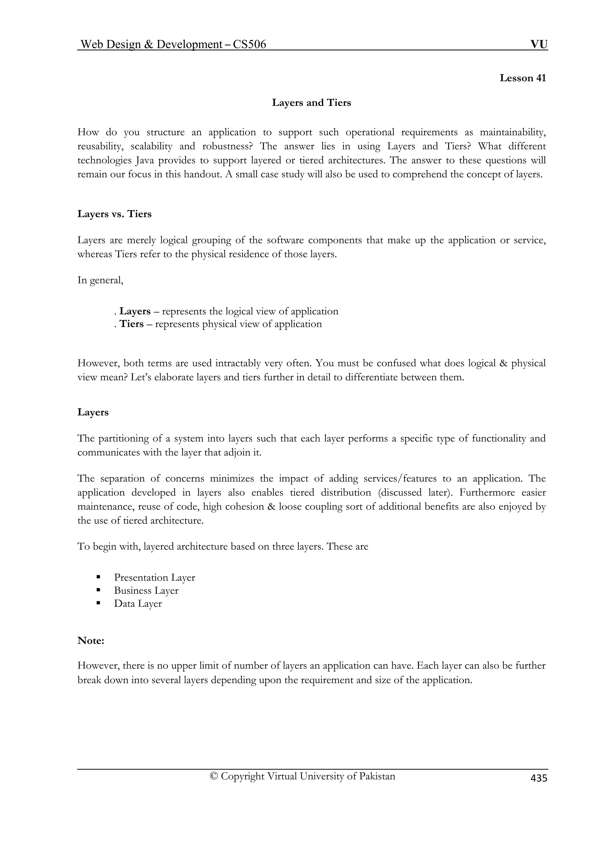 Web Design  Development – CS506 VU 
Lesson 41 Layers and Tiers How do you structure an application to support such operational requirements as maintainability, 
reusability, scalability and robustness? The answer lies in using Layers and Tiers? What different 
technologies Java provides to support layered or tiered architectures. The answer to these questions will 
remain our focus in this handout. A small case study will also be used to comprehend the concept of layers. 
Layers are merely logical grouping of the software components that make up the application or service, 
whereas Tiers refer to the physical residence of those layers. 
In general, 
. Layers – represents the logical view of application 
. Tiers – represents physical view of application 
However, both terms are used intractably very often. You must be confused what does logical  physical 
view mean? Let’s elaborate layers and tiers further in detail to differentiate between them. 
Layers 
The partitioning of a system into layers such that each layer performs a specific type of functionality and 
communicates with the layer that adjoin it. 
The separation of concerns minimizes the impact of adding services/features to an application. The 
application developed in layers also enables tiered distribution (discussed later). Furthermore easier 
maintenance, reuse of code, high cohesion  loose coupling sort of additional benefits are also enjoyed by 
the use of tiered architecture. 
To begin with, layered architecture based on three layers. These are 
ƒ Presentation Layer 
ƒ Business Layer 
ƒ Data Layer 
Note: 
However, there is no upper limit of number of layers an application can have. Each layer can also be further 
break down into several layers depending upon the requirement and size of the application. 
Layers vs. Tiers © Copyright Virtual University of Pakistan 435 
 