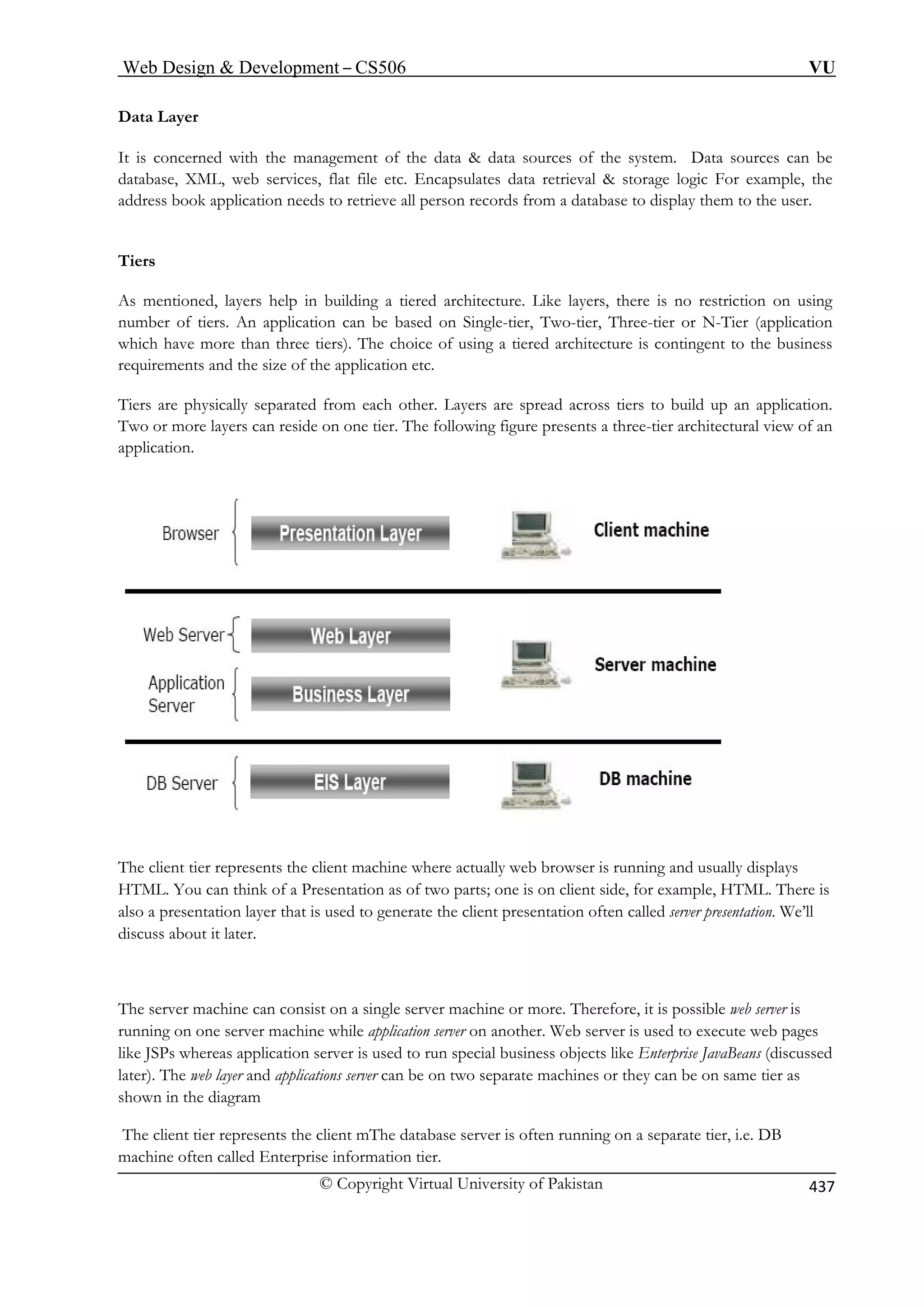 Web Design  Development – CS506 VU 
© Copyright Virtual University of Pakistan 437 
Data Layer 
is concerned with the management of the data  data sources of the system. Data sources can be 
database, XML, web services, flat file etc. Encapsulates data retrieval  storage logic For example, the 
address book application needs to retrieve all person records from a database to display them to the user. 
Tiers 
As mentioned, layers help in building a tiered architecture. Like layers, there is no restriction on using 
er of tiers. An application can be based on Single-tier, Two-tier, Three-tier or N-Tier (application 
hich have more than three tiers). The choice of using a tiered architecture is contingent to the business 
requirements and the size of the application etc. 
Tiers are physically separated from each other. Layers are spread across tiers to build up an application. 
Two or more layers can reside on one tier. The following figure presents a three-tier architectural view of an 
application. 
The client tier represents the client machine where actually web browser is running and usually displays 
HTML. You can think of a Presentation as of two parts; one is on client side, for example, HTML. There is 
lso a presentation layer that is used to generate the client presentation often called server presentation. We’ll 
discuss about it later. 
The server machine can consist on a single server machine or more. Therefore, it is possible web server is 
running on one server machine while application server on another. Web server is used to execute web pages 
The client tier represents the client mThe database server is often running on a separate tier, i.e. DB 
machine often called Enterprise information tier. 
It 
numbw 
Presentation Layer 
EIS Layer 
a 
like JSPs whereas application server is used to run special business objects like Enterprise JavaBeans (discussed later). The web layer and applications server can be on two separate machines or they can be on same tier as shown in the diagram 
 
