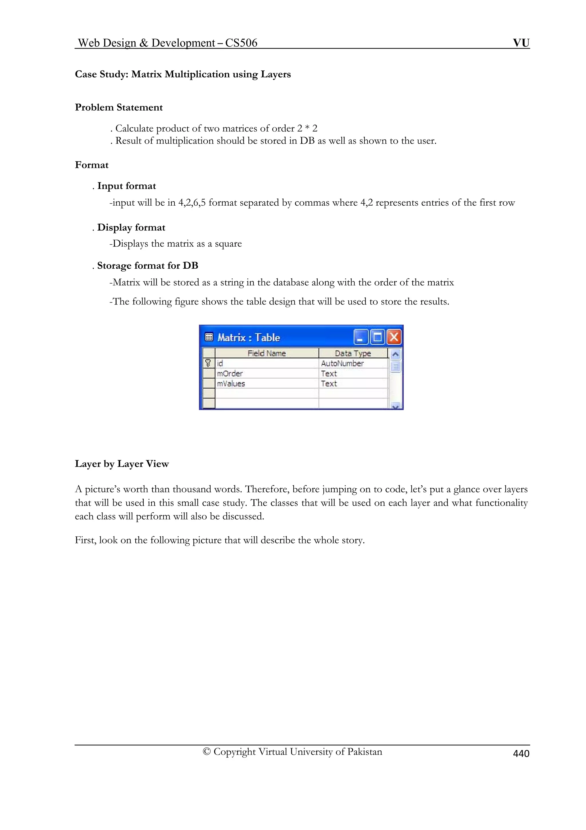 Web Design  Development – CS506 VU 
© Copyright Virtual University of Pakistan 440 
Case Study: Matrix Multiplication using Layers 
Proble 
as well as shown to the user. 
rmat 
. Inpu 
-inpu where 4,2 represents entries of the first row 
. Display format 
. Storage format for DB 
the order of the matrix 
-The following figure shows the table design that will be used to store the results. 
m Statement 
. Calculate product of two m 
atrices of order 2 * 2 . Result of multiplication should be stored in DB 
Fo 
t format t will be in 4,2,6,5 format separated by commas 
-Displays the matrix as a square 
-Matrix will be stored as a string in the database along with 
Layer by Layer View 
A picture’s worth than thousand words. Therefore, before jumping on to code, let’s put a glance over layers 
that tionality 
irst, loo the whole story. 
will be used in this small case study. The classes that will be used on each layer and what func 
each class will perform will also be discussed. Fk on the following picture that will describe  