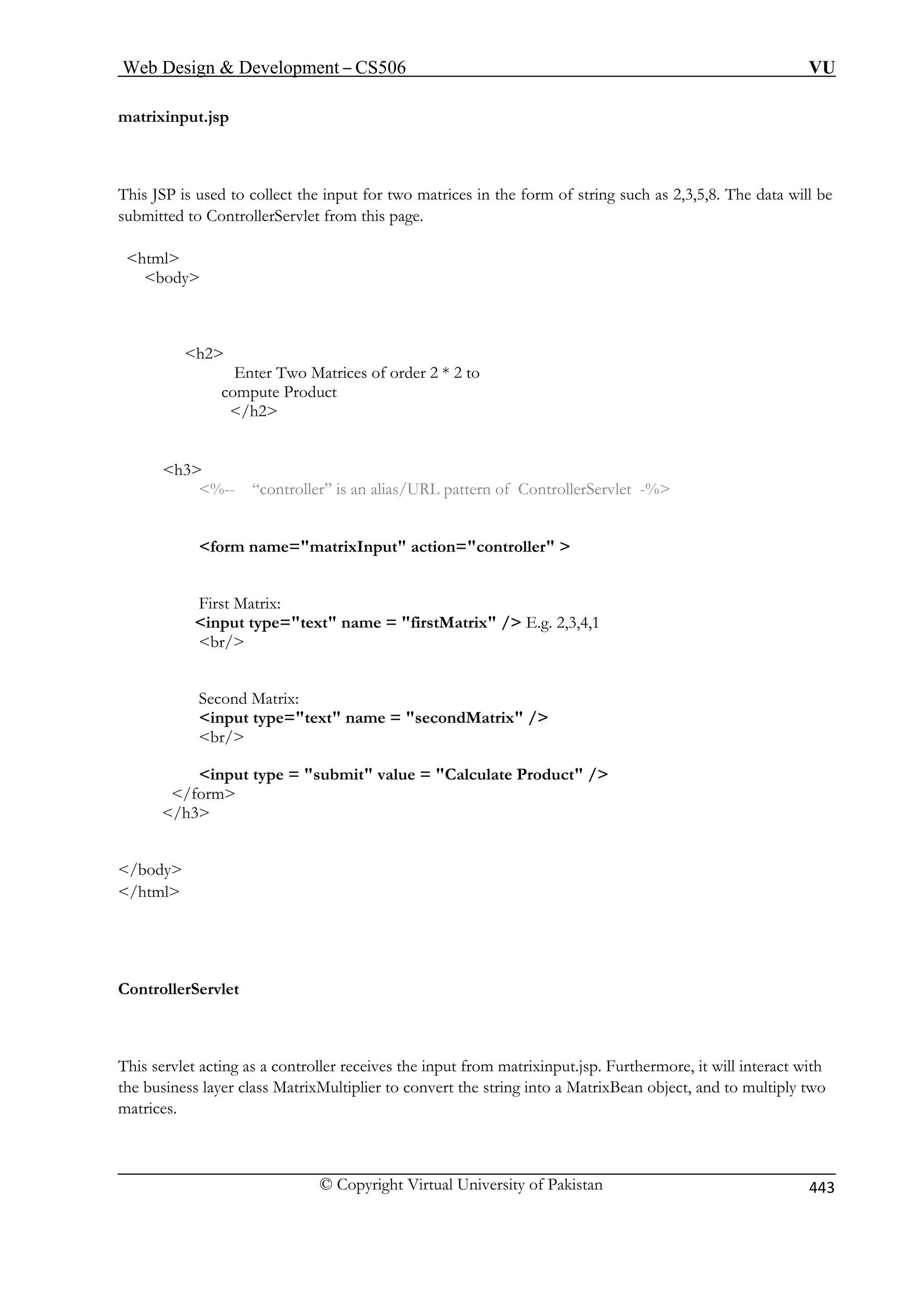 Web Design  Development – CS506 VU 
matrixinput.jsp 
T of string such as 2,3,5,8. The data will be 
s this page. 
/h2 
h3 
%-- “controller” is an alias/URL pattern of ControllerServlet -% 
for ller  
First Matrix: 
input type=text name = firstMatrix / E.g. 2,3,4,1 
br/ 
Matrix / 
br/ 
input type = submit value = Calculate Product / 
/form 
/h3 
/body 
/html 
ControllerServlet 
This servlet acting as a controller receives the input from matrixinput.jsp. Furthermore, it will interact with 
the business layer class MatrixMultiplier to convert the string into a MatrixBean object, and to multiply two 
matrices. 
his JSP is used to collect the input for two matrices in the form 
ubmitted to ControllerServlet from 
html 
body 
h2 
Enter Two Matrices of order 2 * 2 to compute Product 
m name=matrixInput action=contro 
Second Matrix: input type=text name = second 
© Copyright Virtual University of Pakistan 443 
 