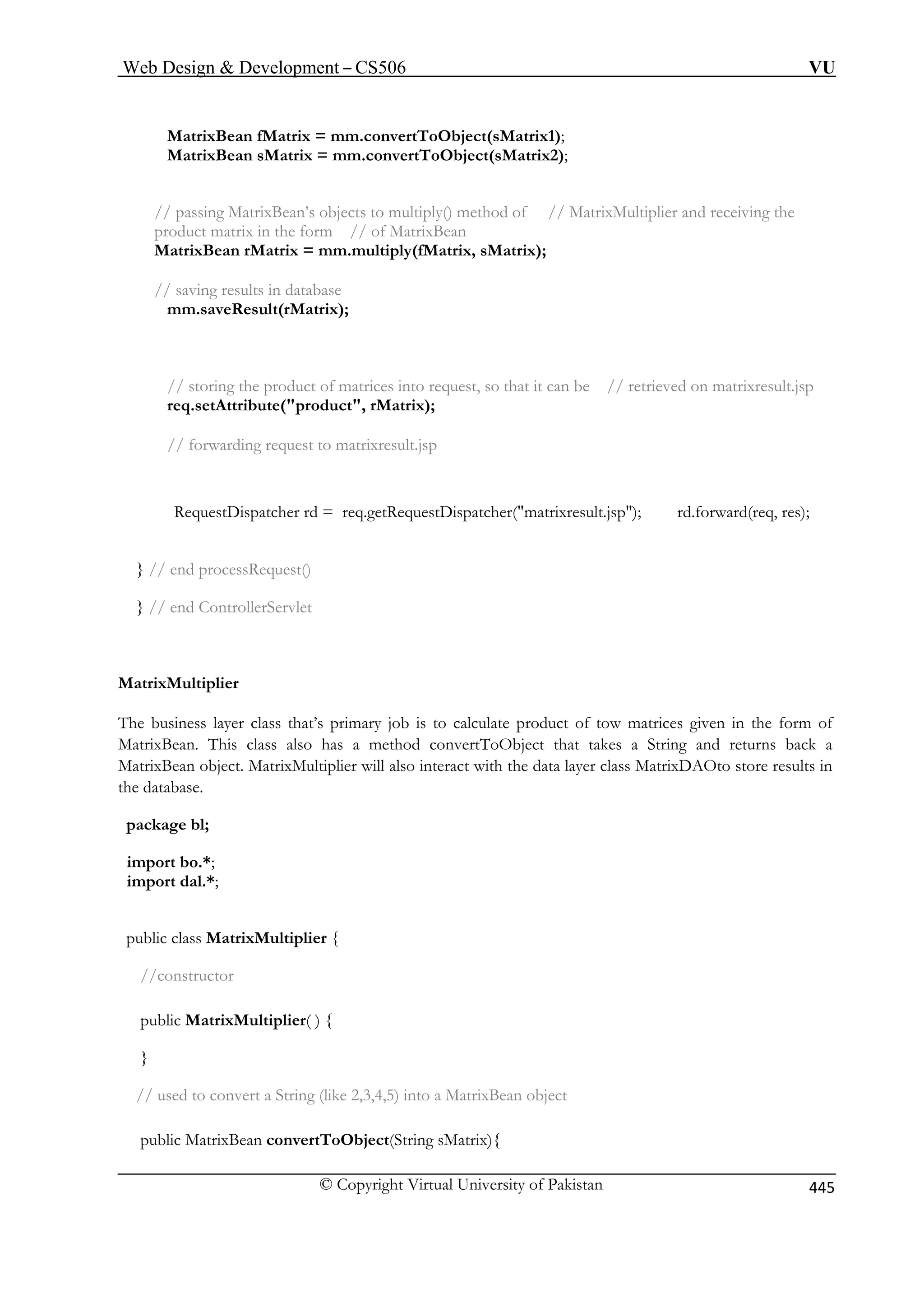 Web Design  Development – CS506 VU 
© Copyright Virtual University of Pakistan 445 
MatrixBean fMatrix = mm.convertToObject(sMatrix1); 
MatrixBean sMatrix = mm.convertToObject(sMatrix2); 
// passing MatrixBean’s objects to multiply() method of // MatrixMultiplier and receiving the 
product matrix in the form // of MatrixBean 
MatrixBean rMatrix = mm.multiply(fMatrix, sMatrix); 
// saving results in database 
mm.saveResult(rMatrix); 
// storing the product of matrices into request, so that it can be // retrieved on matrixresult.jsp 
req.setAttribute(product, rMatrix); 
// forwarding request to matrixresult.jsp 
RequestDispatcher rd = req.getRequestDispatcher(matrixresult.jsp); rd.forward(req, res); 
} // end processRequest() 
} // end ControllerServlet 
MatrixMultiplier 
The business layer class that’s primary job is to calculate product of tow matrices given in the form of 
MatrixBean. This class also has a method convertToObject that takes a String and returns back a 
MatrixBean object. MatrixMultiplier will also interact with the data layer class MatrixDAOto store results in 
the database. 
package bl; 
import bo.*; 
import dal.*; 
public class MatrixMultiplier { 
//constructor 
public MatrixMultiplier( ) { 
} 
// used to convert a String (like 2,3,4,5) into a MatrixBean object 
public MatrixBean convertToObject(String sMatrix){ 
 