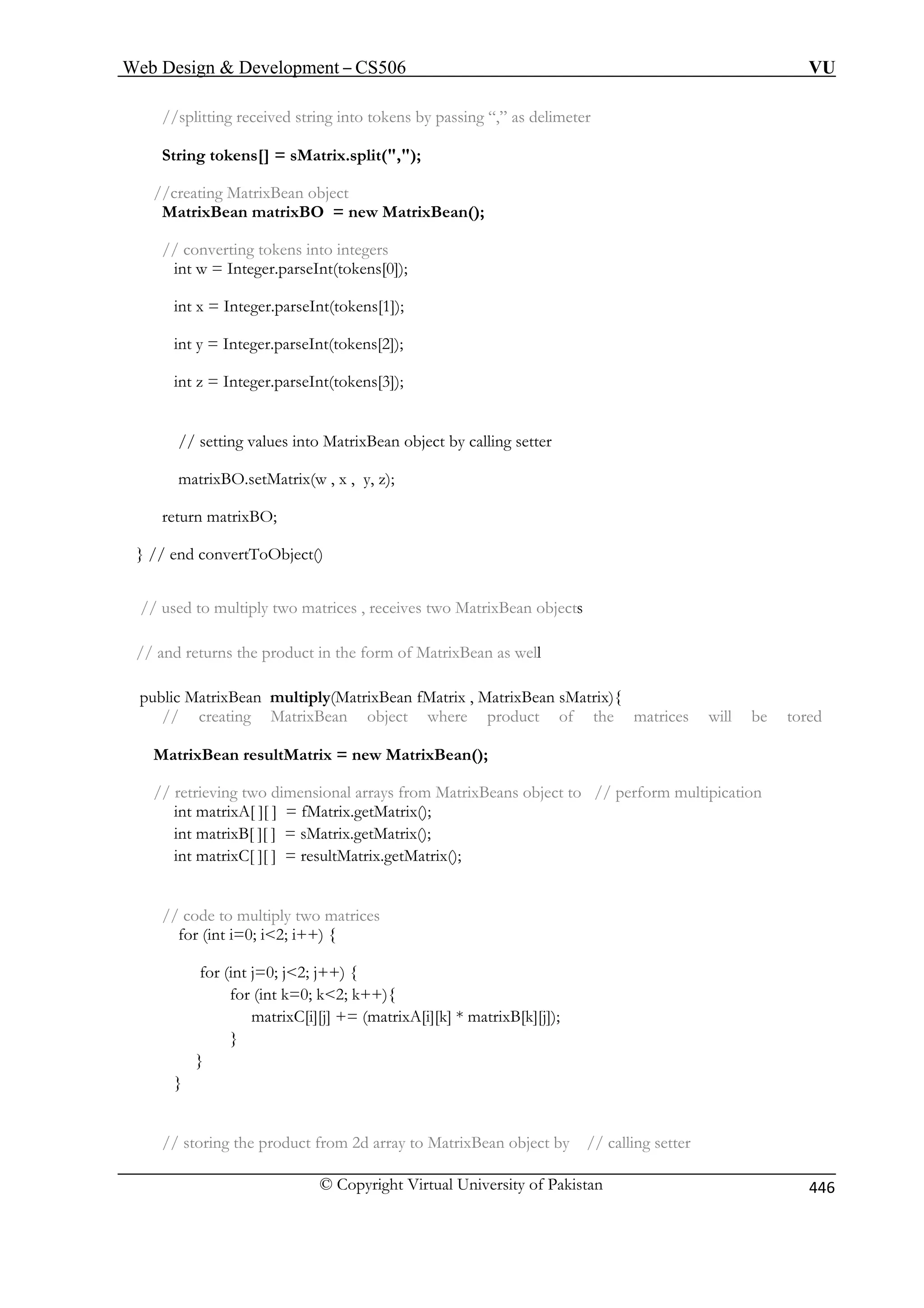 Web Design  Development – CS506 VU 
© Copyright Virtual University of Pakistan 446 
//splitting received string into tokens by passing “,” as delimeter 
String tokens[] = sMatrix.split(,); 
//creating MatrixBean object 
MatrixBean matrixBO = new MatrixBean( 
// converting tokens into integers 
int w = Integer.parseInt(tokens[0]); 
int x = Integer.parseInt(tokens[1]); 
int y = Integer.parseInt(tokens[2]); 
int z = Integer.parseInt(tokens[3]); 
matrixBO.setMatrix(w , x , y, z); 
return matrixBO; 
ixBean objects 
form of MatrixBean as well 
an sMatrix){ 
// creating MatrixBean object where product of the matrices will be tored 
MatrixBean resultMatrix = new MatrixBean(); 
// r eans object to // perform multipication 
trix(); 
trix(); 
; 
// code to multiply two matrices 
for (int i=0; i2; i++) { 
] += (matrixA[i][k] * matrixB[k][j]); 
} 
} 
// storing the product from 2d array to MatrixBean object by // calling setter 
); 
// setting values into MatrixBean object by calling setter 
} // end convertToObject() // used to multiply two matrices , receives two Matr 
// and returns the product in the 
public MatrixBean multiply(MatrixBean fMatrix , MatrixBe 
retieving two dimensional arrays from MatrixB 
int matrixA[ ][ ] = fMatrix.getMaintmatrixB[ ][ ] = sMatrix.getMa 
int matrixC[ ][ ] = resultMatrix.getMatrix() 
for (int j=0; j2; j++) { for (int k=0; k2; k++){ 
matrixC[i][j 
} 
 