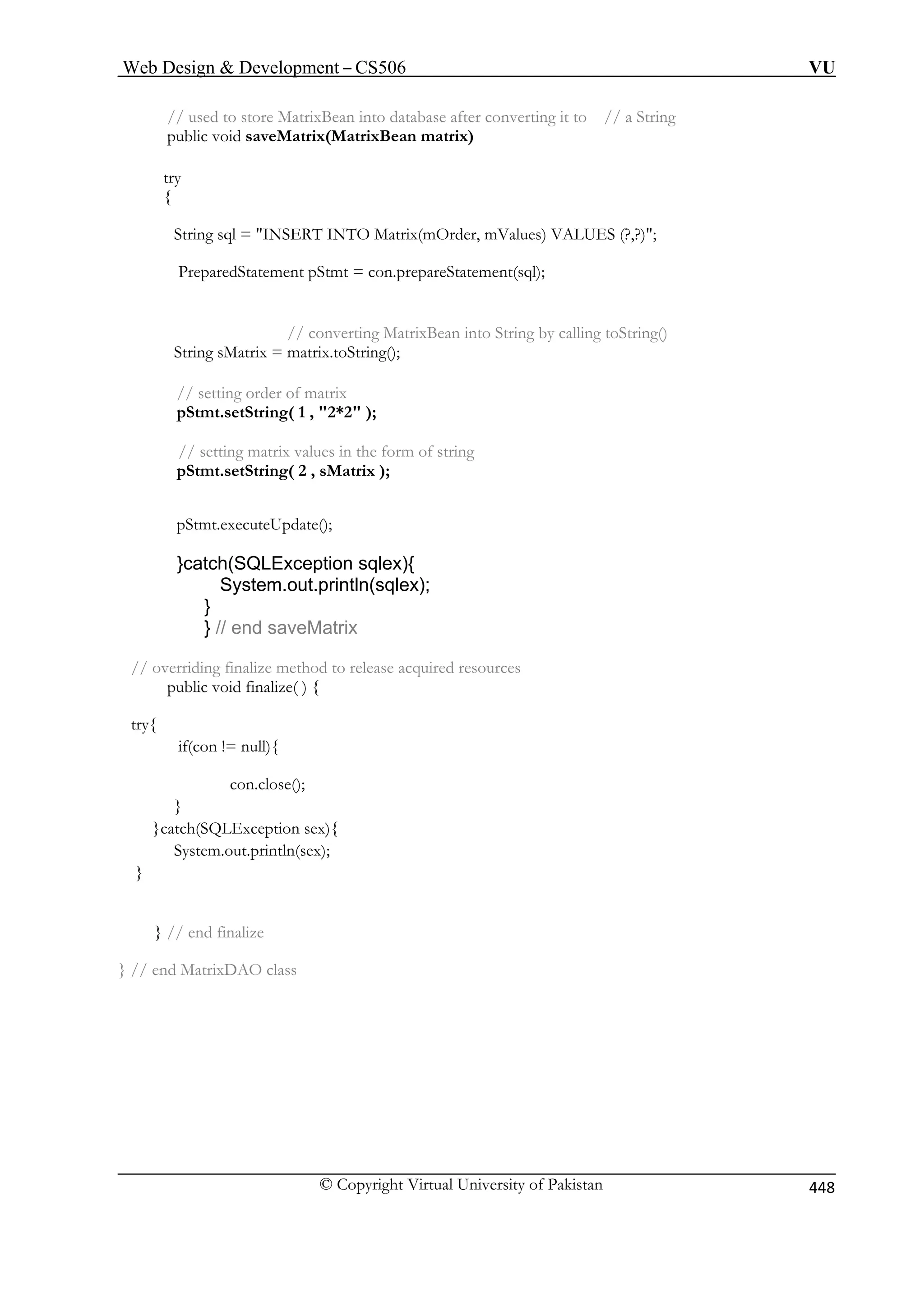Web Design  Development – CS506 VU 
// used to store MatrixBean into database after converting it to // a String 
) 
try 
{ 
String sql = INSERT INTO Matrix(mOrder, mValues) VALUES (?,?); 
t pStmt = con.prepareStatement(sql); 
// converting MatrixBean into String by calling toString() 
String sMatrix = matrix.toString(); 
// setting order of matrix 
pStmt.setString( 1 , 2*2 ); 
tring( 2 , sMatrix ); 
pdate(); 
}catch(SQLException sqlex){ 
System.out.println(sqlex); 
} 
} // end saveMatrix 
overriding d to 
public void finalize( ) { 
if(con != null){ 
}catch(SQ x){ 
System.out.println(sex); 
} 
} // end finalize 
} // end MatrixDAO class 
public void saveMatrix(MatrixBean matrix 
PreparedStatemen 
// setting matrix values in the form of string pStmt.setS 
pStmt.executeU 
// 
finalize metho 
release acquired resources 
try{ 
con.close(); 
} 
LException se 
© Copyright Virtual University of Pakistan 448 
 