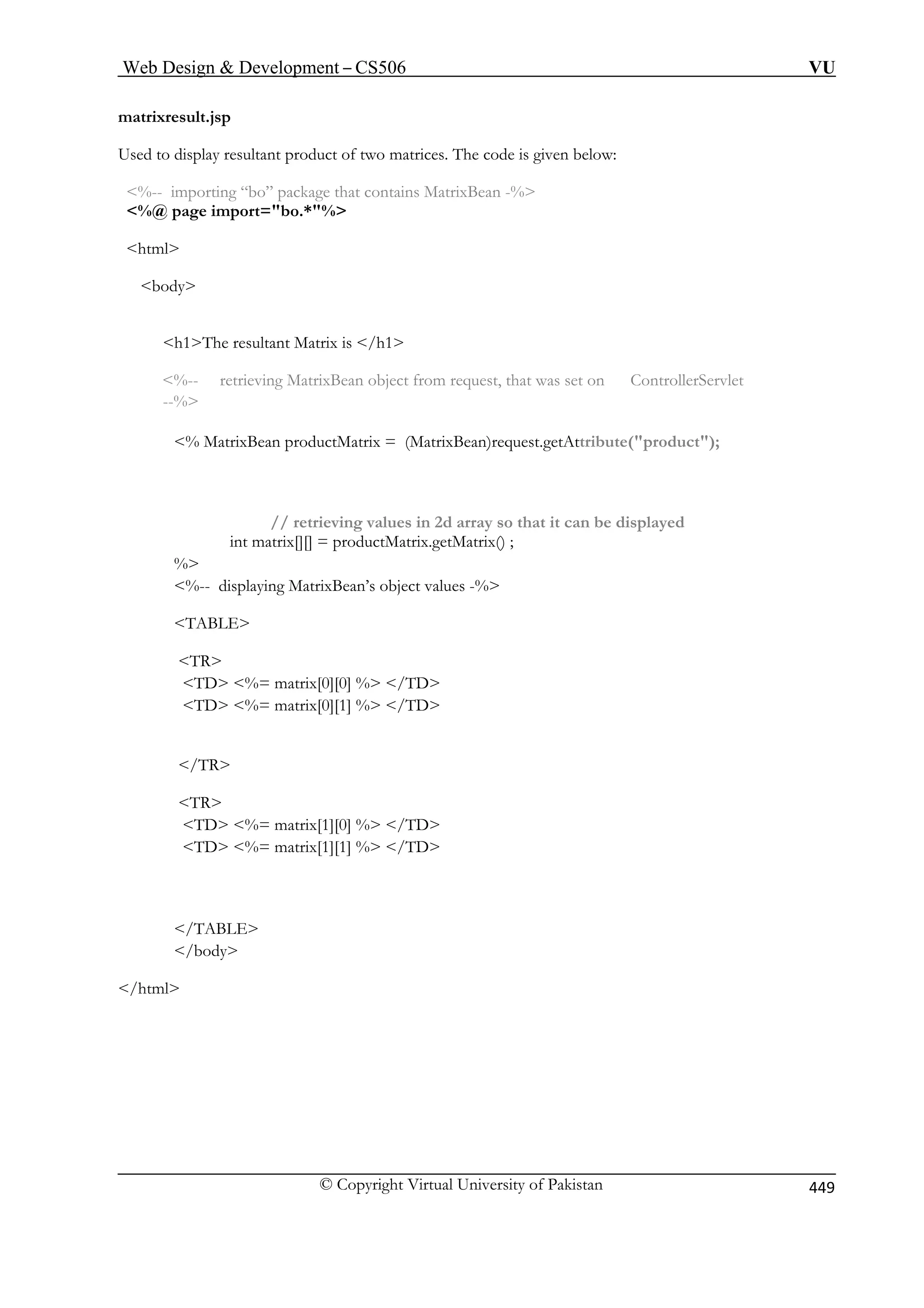 Web Design  Development – CS506 VU 
matrixresult.jsp 
Used to display resultant product o 
%-- importing “bo” package th 
%@ page import=bo.*% 
html 
body 
h1The resultant Matrix is /h1 
llerServlet 
% MatrixBean productMatrix = (MatrixBean)request.getAttribute(product); 
at it can be displayed 
int matrix[][] = productMatrix.getMatrix() ; 
ABLE 
TR 
TD %= matrix[0][0] % /TD 
TD %= matrix[1][0] % /TD 
/body 
/html 
f two matrices. The code is given below: at contains MatrixBean -% 
%-- retrieving MatrixBean object from request, that was set on Contro --% 
// retrieving values in 2d array so th 
% %-- displaying MatrixBean’s object values -% 
T 
TD %= matrix[0][1] % /TD 
/TR 
TR 
TD %= matrix[1][1] % /TD 
/TABLE 
 
© Copyright Virtual University of Pakistan 449 
 