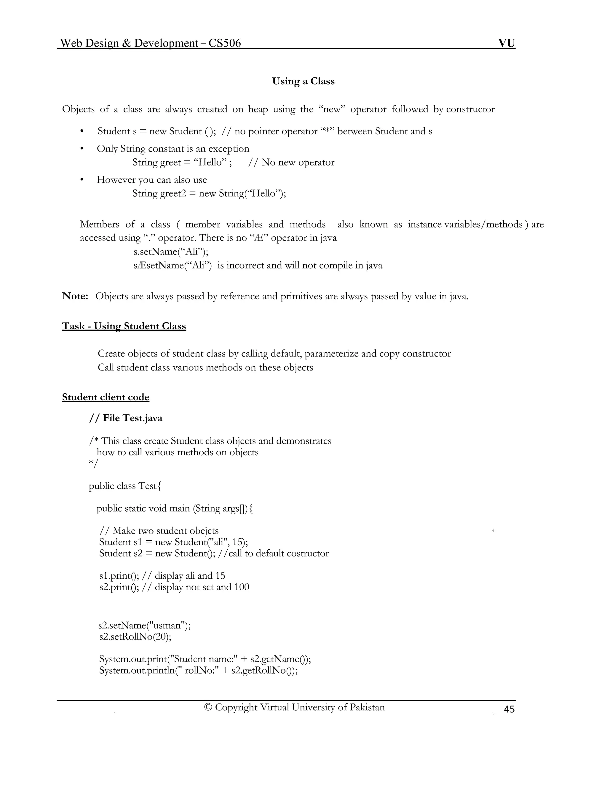 Web Design & Development – CS506 VU 
© Copyright Virtual University of Pakistan 
45 
Using a Class 
Objects of a class are always created on heap using the “new” operator followed by constructor 
• Student s = new Student ( ); // no pointer operator “*” between Student and s 
• Only String constant is an exception 
String greet = “Hello” ; // No new operator 
• However you can also use 
String greet2 = new String(“Hello”); 
Members of a class ( member variables and methods also known as instance variables/methods ) are accessed using “.” operator. There is no “Æ” operator in java 
s.setName(“Ali”); 
sÆsetName(“Ali”) is incorrect and will not compile in java 
Note: Objects are always passed by reference and primitives are always passed by value in java. 
Task - Using Student Class 
Create objects of student class by calling default, parameterize and copy constructor 
Call student class various methods on these objects 
Student client code 
// File Test.java 
/* This class create Student class objects and demonstrates 
how to call various methods on objects 
*/ 
public class Test{ 
public static void main (String args[]){ 
// Make two student obejcts 
Student s1 = new Student("ali", 15); 
Student s2 = new Student(); //call to default costructor 
s1.print(); // display ali and 15 
s2.print(); // display not set and 100 
s2.setName("usman"); 
s2.setRollNo(20); 
System.out.print("Student name:" + s2.getName()); 
System.out.println(" rollNo:" + s2.getRollNo()); 
 