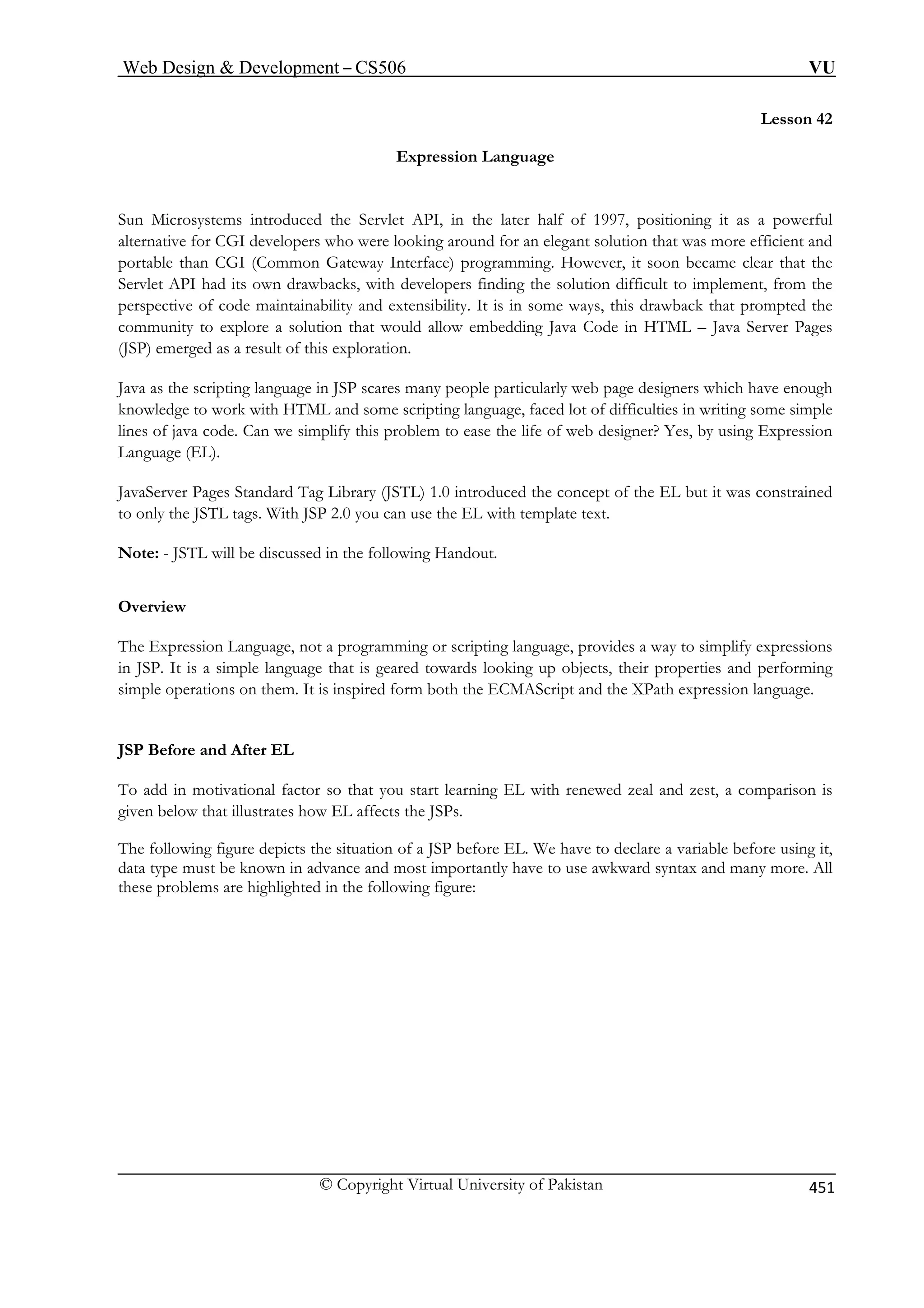 Web Design  Development – CS506 VU 
© Copyright Virtual University of Pakistan 451 
Lesson 42 
Expression Language 
Sun Microsystems introduced the Servlet API, in the later half of 1997, positioning it as a powerful 
alternative for CGI developers who were looking around for an elegant solution that was more efficient and 
ortable than CGI (Common Gateway Interface) programming. However, it soon became clear that the 
Servlet ion difficult to implement, from the 
perspective e 
community ore a solution that would allow embedding Java Code in HTML – Java Server Pages 
(JSP) emerge 
Java as the s ough 
knowledge t imple 
lines of java c r? Yes, by using Expression 
Language (EL). 
JavaServer Pages Standard Tag Library (JSTL) 1.0 introduced the concept of the EL but it was constrained 
to only the JSTL tags. With JSP 2.0 you can use the EL with template text. 
Note: - JSTL will be discussed in the following Handout. 
Overview 
ions on them. It is inspired form both the ECMAScript and the XPath expression language. 
JSP Before and After EL 
To factor so that you start learning EL with renewed zeal and zest, a comparison is 
give e EL affects the JSPs. 
he following figure depicts the situation of a JSP before EL. We have to declare a variable before using it, 
ata type must be known in advance and most importantly have to use awkward syntax and many more. All 
ese pr 
p 
API had its own drawbacks, with developers finding the solut 
of code maintainability and extensibility. It is in some ways, this drawback that prompted thto expl 
d as a result of this exploration. 
cripting language in JSP scares many people particularly web page designers which have eno work with HTML and some scripting language, faced lot of difficulties in writing some s 
ode. Can we simplify this problem to ease the life of web designe 
The Expression Language, not a programming or scripting language, provides a way to simplify expressions in JSP. It is a simple language that is geared towards looking up objects, their properties and performing simple operat 
add in motivational 
n blow that illustrates how 
T 
dth 
oblems are highlighted in the following figure: 
 