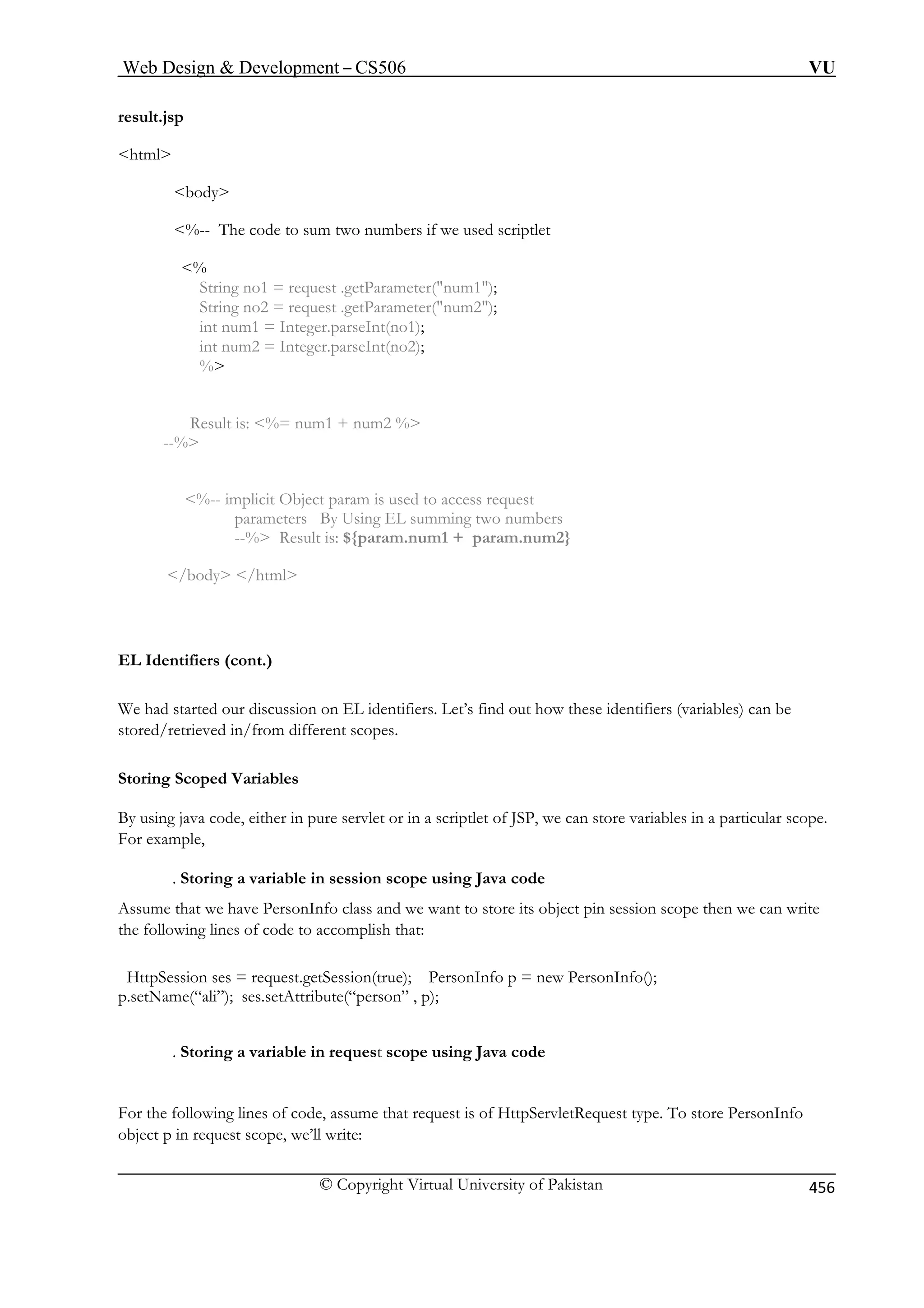 Web Design  Development – CS506 VU 
© Copyright Virtual University of Pakistan 456 
result.jsp 
html 
bers if we used scriptlet 
 
quest .getParameter(num1); 
= request .getParameter(num2); 
int num1 = Integer.parseInt(no1); 
int num2 = Integer.parseInt(no2); 
Resul 
--% 
ing two numbers 
m2} 
/body 
EL Identifiers (cont.) 
We had started our discussion on EL identifiers. Let’s find out how these identifiers (variables) can be 
om different scopes. 
Storing Scoped Variables 
By using java code, either in pure servlet or in a scriptlet of JSP, we can store variables in a particular scope. 
For example, 
. S session scope using Java code 
Assu lass and we want to store its object pin session scope then we can write 
the following lines of code to accomplish that: 
HttpSess ; PersonInfo p = new PersonInfo(); 
p.setName(“ali”); ses.setAttribute(“person” , p); 
t scope using Java code 
For the following lines of code, assume that request is of HttpServletRequest type. To store PersonInfo 
object p in request scope, we’ll write: 
body 
%-- The code to sum two num 
% String no1 = reString no2 
% 
t is: %= num1 + num2 % 
%-- implicit Object param is used to access request parameters By Using EL summ 
--% Result is: ${param.num1 + param.nu 
/html 
stored/retrieved in/fr 
toring a variable in 
me that we have PersonInfo c 
ion ses = request.getSession(true) 
. Storing a variable in reques 
 