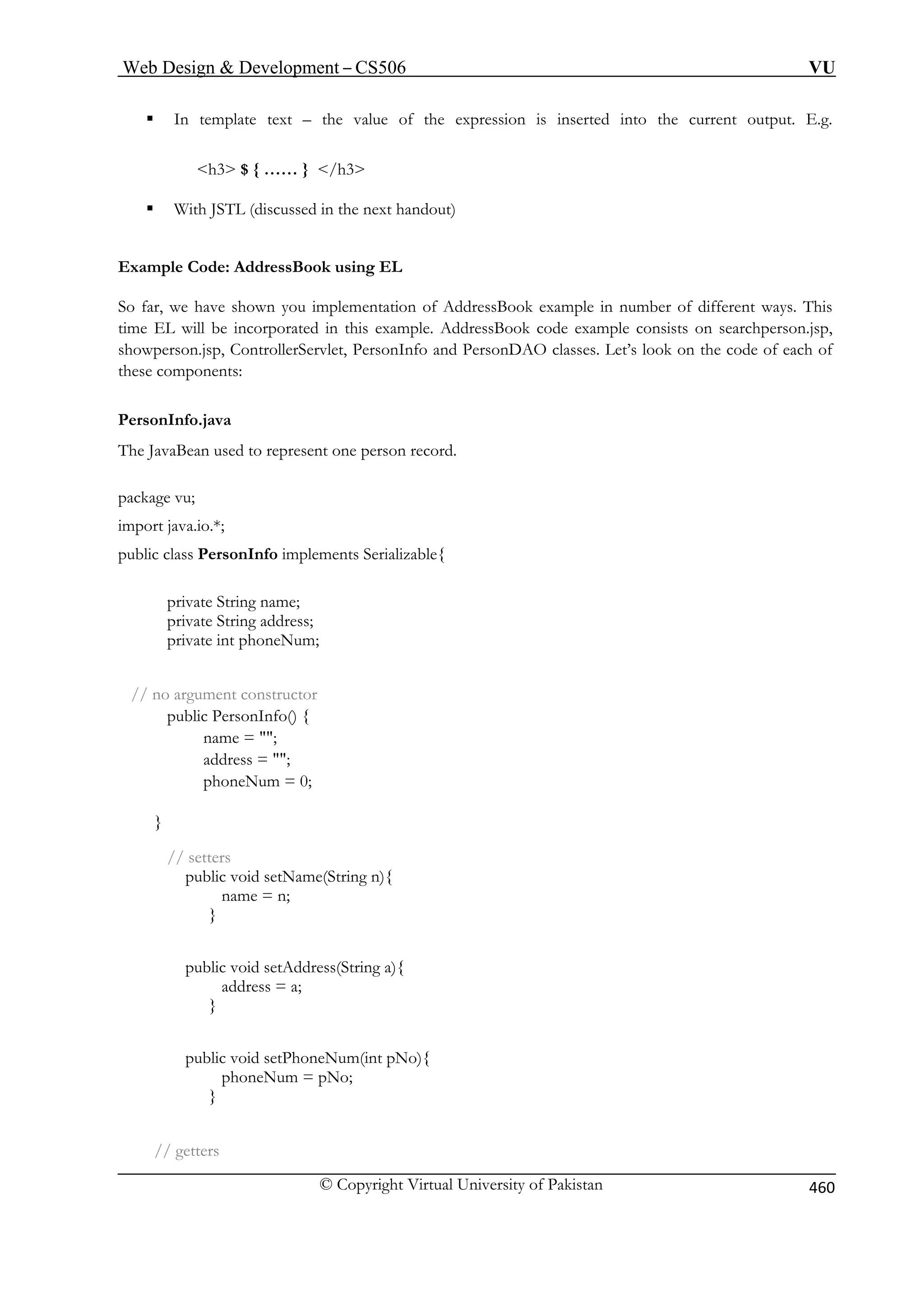 Web Design  Development – CS506 VU 
© Copyright Virtual University of Pakistan 460 
ƒ In template text – the value of the expression is inserted into the current output. E.g. 
h3 $ { …… } /h3 
ƒ With JSTL (discussed in the next handout) 
Example 
So far, we have example in number of different ways. This 
time EL will be i n.jsp, 
showperson.jsp, C look on the code of each of 
ese components: 
PersonInfo.java 
The JavaB rson record. 
import java.io.*; 
public class PersonInfo implements Serializable{ 
private Str 
private String address; 
private int 
// no argument cons 
public PersonIn 
nam 
address = ; 
// setters 
public void setName(String n){ 
name = n; 
address = a; 
} 
public void setPhoneNum(int pNo){ 
phoneNum = pNo; 
} 
// getters 
Code: AddressBook using EL 
shown you implementation of AddressBook 
ncorporated in this example. AddressBook code example consists on searchpersoontrollerServlet, PersonInfo and PersonDAO classes. Let’s 
th 
ean used to represent one pe 
package vu; 
ing name; 
phoneNum; 
tructor fo() { 
e = ; 
phoneNum = 0; } 
} 
public void setAddress(String a){ 
 
