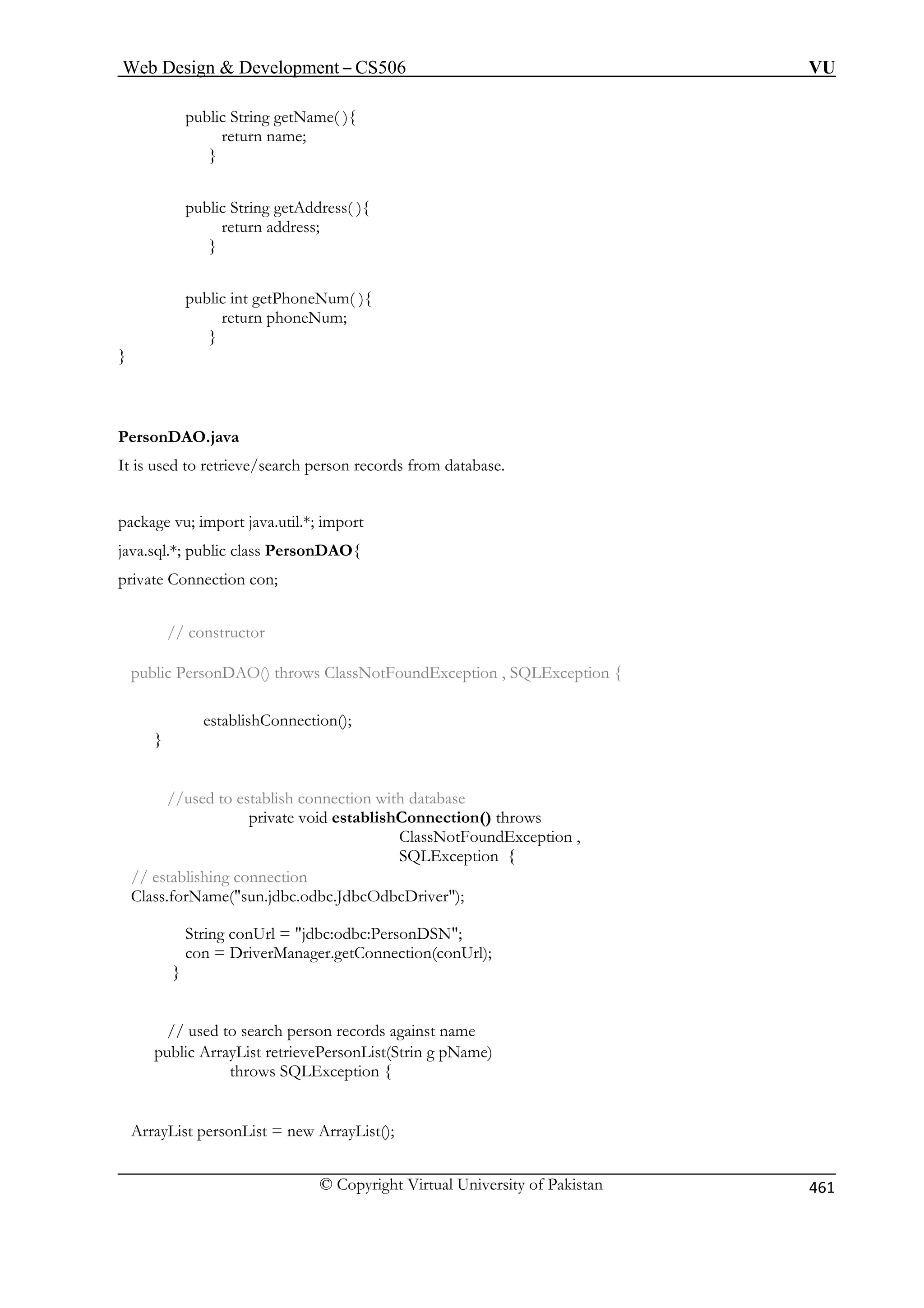 Web Design  Development – CS506 VU 
public String getName( ){ 
return name; 
} 
public String getAddress( ){ 
address; 
} 
} 
} 
It is used to retrieve/search person records from database. 
package vu; import java.util.*; import 
java.sql.*; public class PersonDAO{ 
private Connection con; 
// constructor 
public PersonDAO() throws ClassNotFoundException , SQLException { 
} 
//used to establish connection with database 
private void establishConnection() throws 
ClassNotFoundException , 
SQLException { 
// establishing connection 
Class.forName(sun.jdbc.odbc.JdbcOdbcDriver); 
String conUrl = jdbc:odbc:PersonDSN; 
con = DriverManager.getConnection(conUrl); 
} 
// used to search person records against name 
public ArrayList retrievePersonList(Strin g pName) 
throws SQLException { 
ArrayList personList = new ArrayList(); 
return 
public int getPhoneNum( ){ return phoneNum; 
PersonDAO.java 
establishConnection(); 
© Copyright Virtual University of Pakistan 461 
 