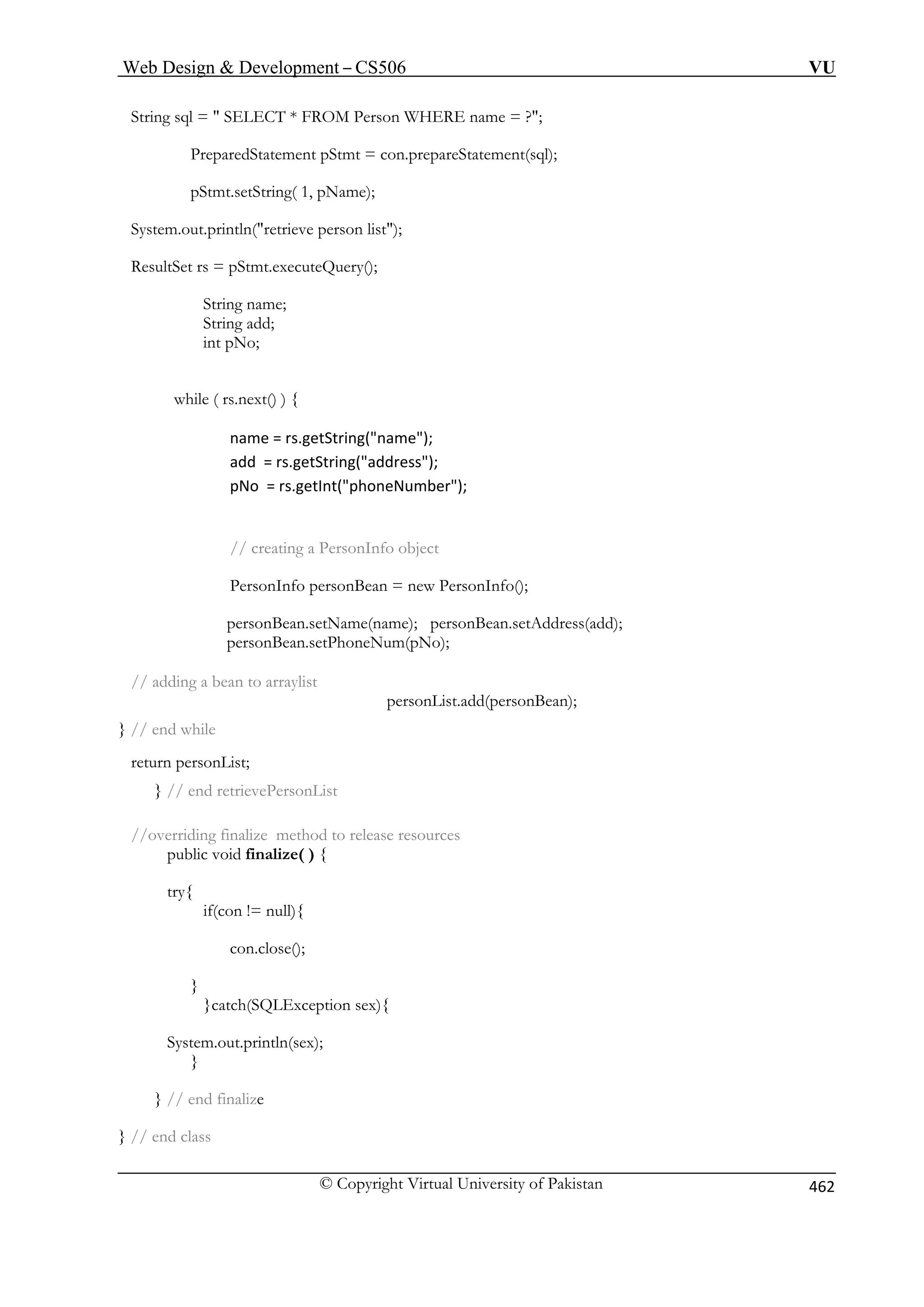 Web Design  Development – CS506 VU 
© Copyright Virtual University of Pakistan 462 
String sql =  SELECT * FROM Person WHERE name = ?; 
PreparedStatement pStmt = con.prepareStatement(sql); 
pStmt.setString( 1, pName); 
System.out.println(retrieve person list); 
int pNo; 
while ( rs.next() ) { 
name = rs.getString(name); 
add = rs.getString(address); 
pNo = rs.getInt(phoneNumber); 
// creating a PersonInfo object 
PersonInfo personBean = new PersonInfo(); 
to arraylist 
personList.add(personBean); 
// end while 
} // end retrievePersonList 
//overriding finalize method to release resources 
public void finalize( ) { 
try{ 
xception sex){ 
System.out.println(sex); 
} 
} // end finalize 
} // end class 
ResultSet rs = pStmt.executeQuery(); String name; String add; 
personBean.setName(name); personBean.setAddress(add); personBean.setPhoneNum(pNo); // adding a bean 
} 
return personList; 
if(con != null){ 
con.close(); 
} }catch(SQLE 
 