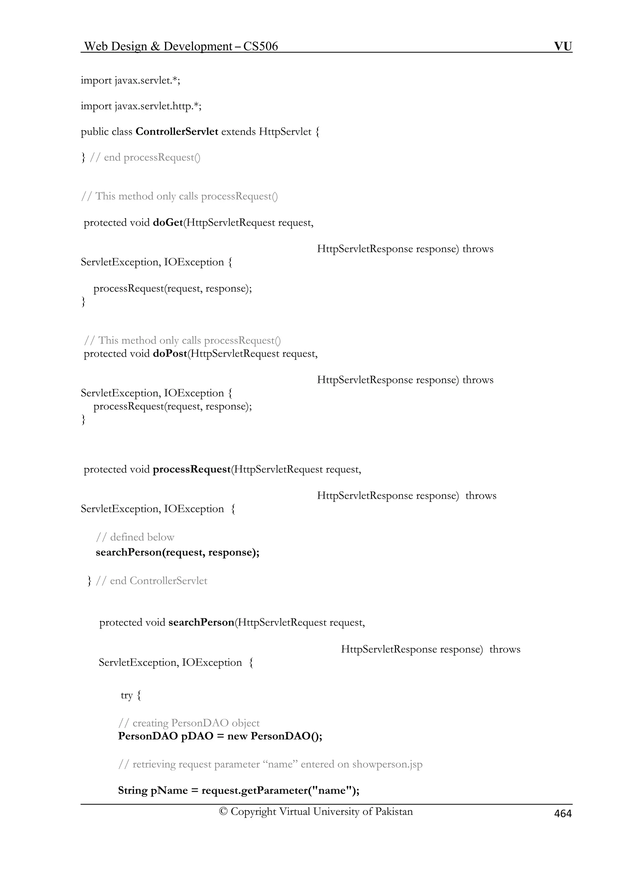 Web Design  Development – CS506 VU 
import javax.servlet.*; 
import javax.servlet.http.*; 
public class ControllerServlet extends HttpServlet { 
// end processRequest() 
// This method only calls processRequest() 
protected void doGet(HttpServletRequest request, 
HttpServletResponse response) throws 
ServletException, IOException { 
processRequest(request, response); 
} 
// This method only calls processRequest() 
protected void doPost(HttpServletRequest request, 
HttpServletResponse response) throws 
processRequest(request, response); 
} 
protected void processRequest(HttpServletRequest request, 
e response) throws 
} // end ControllerServlet 
rson(HttpServletRequest request, 
HttpServletResponse response) throws 
ServletException, IOException { 
// retrieving request parameter “name” entered on showperson.jsp 
String pName = request.getParameter(name); 
} 
ServletException, IOException { 
HttpServletRespons 
ServletException, IOException { // defined below searchPerson(request, response); 
protected void searchPe 
try { 
// creating PersonDAO object PersonDAO pDAO = new PersonDAO(); © Copyright Virtual University of Pakistan 464 
 