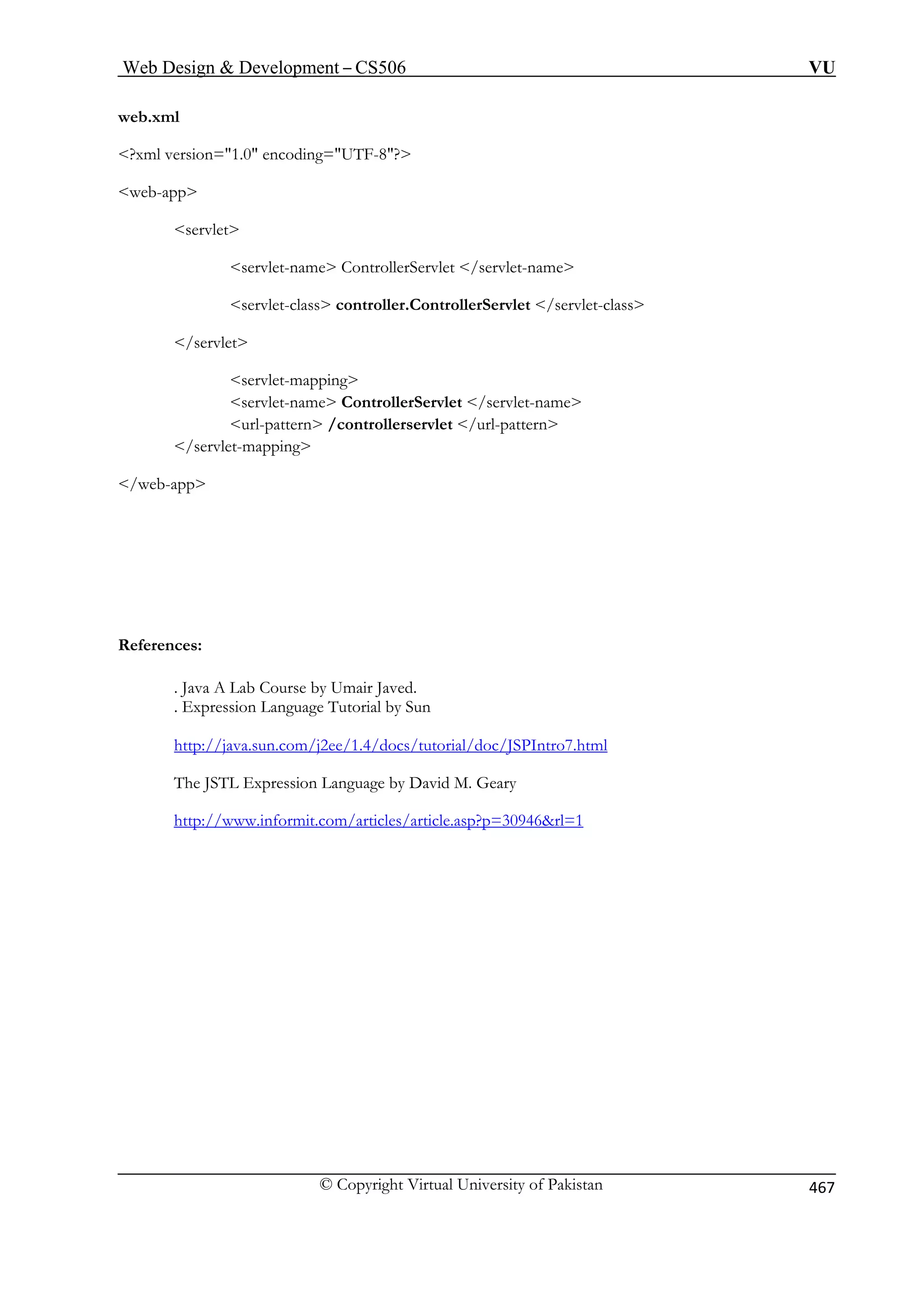 Web Design  Development – CS506 VU 
© Copyright Virtual University of Pakistan 467 
web.xml 
web-app 
servlet-name ControllerServlet /servlet-name 
. Java A Lab Course by Umair Javed. 
l by Sun 
va.sun.com/j2ee/1.4/docs/tutorial/doc/JSPIntro7.html 
?xml version=1.0 encoding=UTF-8? 
servlet 
servlet-class controller.ControllerServlet /servlet-class /servlet servlet-mapping 
servlet-name ControllerServlet /servlet-name url-pattern /controllerservlet /url-pattern /servlet-mapping /web-app 
References: 
. Expression Language Tutoria 
http://ja 
The JSTL Expression Language by David M. Geary 
http://www.informit.com/articles/article.asp?p=30946rl=1  