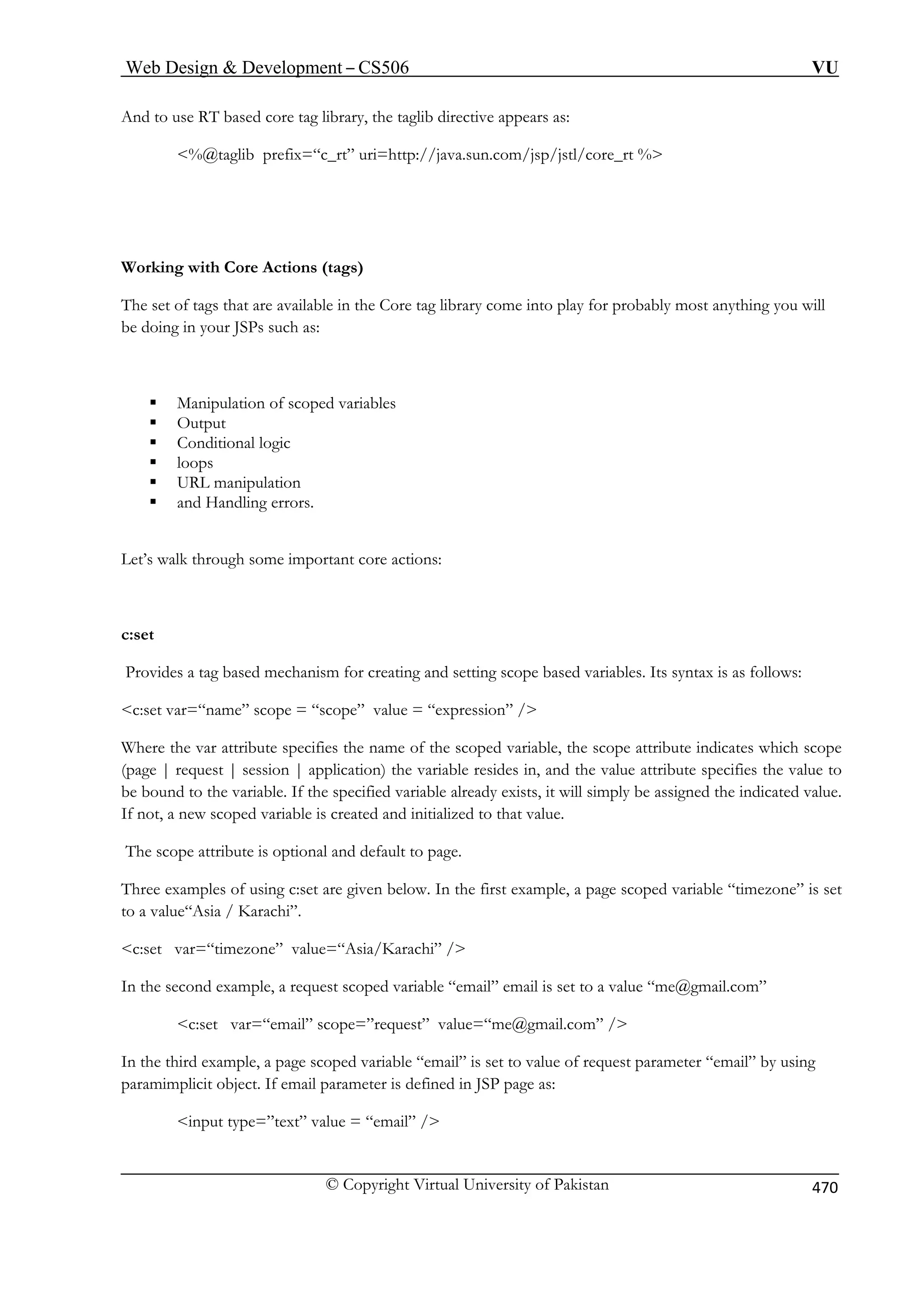 Web Design  Development – CS506 VU 
And to use RT based core tag library, the taglib directive appears as: 
%@taglib prefix=“c_rt” uri=http://java.sun.com/jsp/jstl/core_rt % 
Working with Core Actions (tags) 
The set of tags that are available in the Core tag library come into play for probably most anything you will 
be doing in your JSPs such as: 
ore actions: 
Provides a tag based mechanism for creating and setting scope based variables. Its syntax is as follows: 
c:set v nam expression” / 
Where the var attribute specifies the name of the scoped variable, the scope attribute indicates which scope 
(page | request | session | application) the variable resides in, and the value attribute specifies the value to 
If the specified variable already exists, it will simply be assigned the indicated value. 
If not, a new scoped variable is created and initialized to that value. 
The scope attribute is optional and default to page. 
Three examples of using c:set are given below. In the first example, a page scoped variable “timezone” is set 
to a value“Asia / Karachi”. 
c:set var=“timezone” value=“Asia/Karachi” / 
equest scoped variable “email” email is set to a value “me@gmail.com” 
c:set var=“email” scope=”request” value=“me@gmail.com” / 
In the third example, a page scoped variable “email” is set to value of request parameter “email” by using 
paramimplicit object. If email parameter is defined in JSP page as: 
input type=”text” value = “email” / 
ƒ Manipulation of scoped variables ƒ Output ƒ Conditional logic 
ƒ loops ƒ URL manipulation ƒ and Handling errors. 
Let’s walk through some important c 
c:set 
ar=“e” scope = “scope” value = “ 
be bound to the variable. 
 
In the second example, a r 
© Copyright Virtual University of Pakistan 470 
 