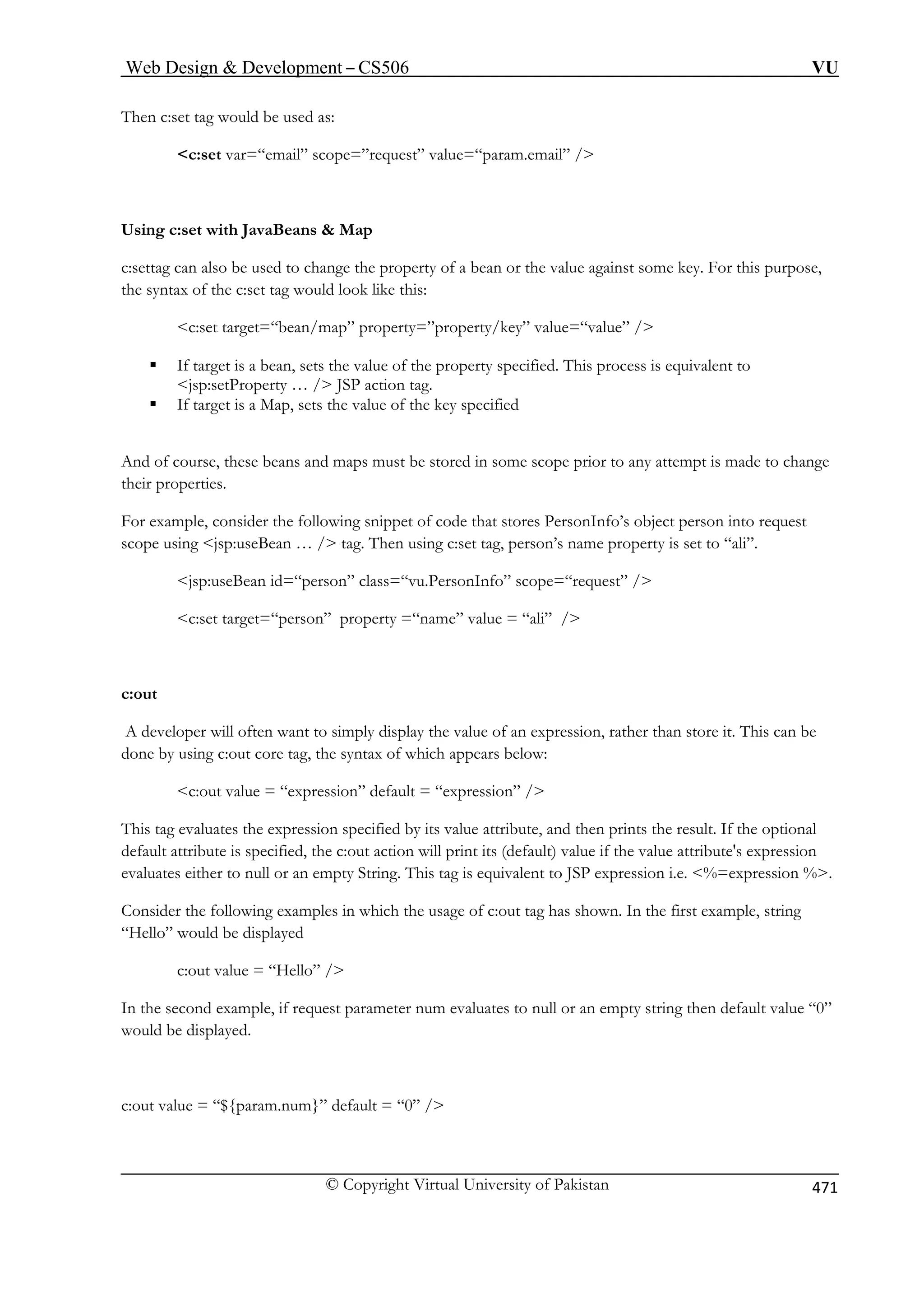 Web Design  Development – CS506 VU 
© Copyright Virtual University of Pakistan 471 
Then c:set tag would be used as: 
c:set var=“email” scope=”request” value=“param.email” / 
Using c:set with JavaBeans  Map 
tag can also be used to change the property of a bean or the value against some key. For this purpose, 
the syntax of the c:set tag would look like this: 
c:set target=“bean/map” property=”property/key” value=“value” / 
ƒ If target is a bean, sets the value of the property specified. This process is equivalent to 
jsp:setProperty … / JSP action tag. 
ƒ If target is a Map, sets the value of the key specified 
And of course, these beans and maps must be stored in some scope prior to any attempt is made to change 
their properties. 
For example, consider the following snippet of code that stores PersonInfo’s object person into request 
scope using jsp:useBean … / tag. Then using c:set tag, person’s name property is set to “ali”. 
jsp:useBean id=“person” class=“vu.PersonInfo” scope=“request” / 
c:set target=“person” property =“name” value = “ali” / 
c:out 
A developer will often want to simply display the value of an expression, rather than store it. This can be 
done by using c:out core tag, the syntax of which appears below: 
c:out value = “expression” default = “expression” / 
bute, and then prints the result. If the optional 
default attribute is specified, the c:out action will print its (default) value if the value attribute's expression 
valuates either to null or an empty String. This tag is equivalent to JSP expression i.e. %=expression %. 
Consider the following examples in which the usage of c:out tag has shown. In the first example, string 
r an empty string then default value “0” 
would be displayed. 
c:out value = “${param.num}” default = “0” / 
c:set 
This tag evaluates the expression specified by its value attri 
e 
“Hello” would be displayed c:out value = “Hello” / In the second example, if request parameter num evaluates to null o 
 