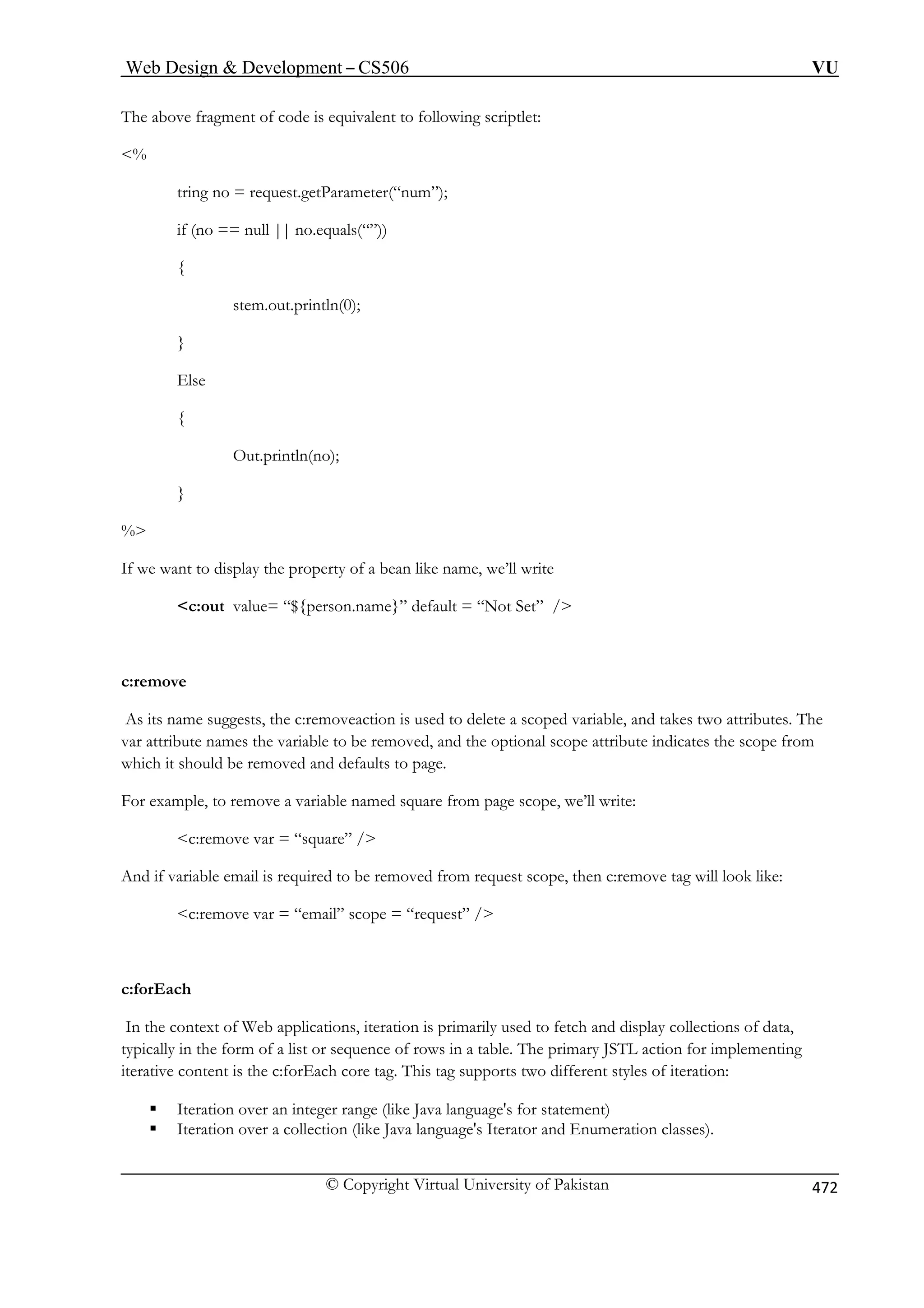 Web Design  Development – CS506 VU 
The above fragment of code is equivalent to following scriptlet: 
est.getParameter(“num”); 
no.equals(“”)) 
(0); 
Out.println(no); 
} 
bean like name, we’ll write 
c:out value= “${person.name}” default = “Not Set” / 
As its name suggests, the c:removeaction is used to delete a scoped variable, and takes two attributes. The 
var attribute names the variable to be removed, and the optional scope attribute indicates the scope from 
ich it should be removed and defaults to page. 
For example, to remove a variable named square from page scope, we’ll write: 
c:remove var = “square” / 
d if variable email is required to be removed from request scope, then c:remove tag will look like: 
c:remove var = “email” scope = “request” / 
the context of Web applications, iteration is primarily used to fetch and display collections of data, 
typically in the form of a list or sequence of rows in a table. The primary JSTL action for implementing 
iterative content is the c:forEach core tag. This tag supports two different styles of iteration: 
er range (like Java language's for statement) 
ƒ Iteration over a collection (like Java language's Iterator and Enumeration classes). 
% 
tring no = requ 
if (no == null || 
{ 
stem.out.println 
} 
Else 
{ 
% 
If we want to display the property of a 
c:remove 
wh 
An 
c:forEach 
In 
ƒ Iteration over an integ 
© Copyright Virtual University of Pakistan 472 
 