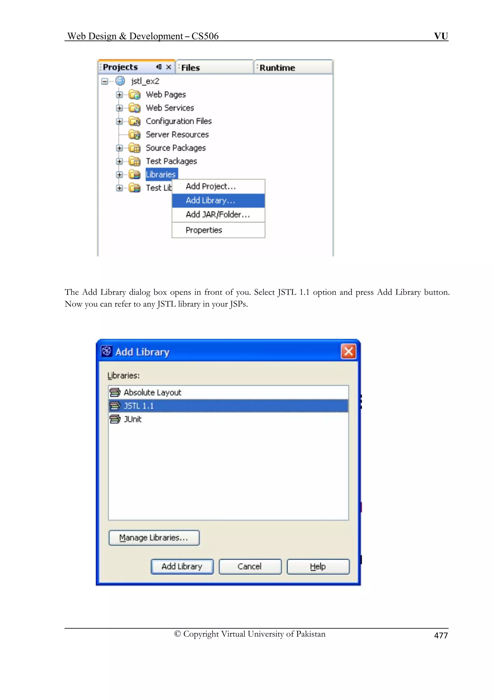 Web Design  Development – CS506 VU 
© Copyright Virtual University of Pakistan 477 
Thed 
Ad Library dialog box opens in front of you. Select JSTL 1.1 option and press Add Library button. 
Now you can 
refer to any JSTL library in your JSPs.  