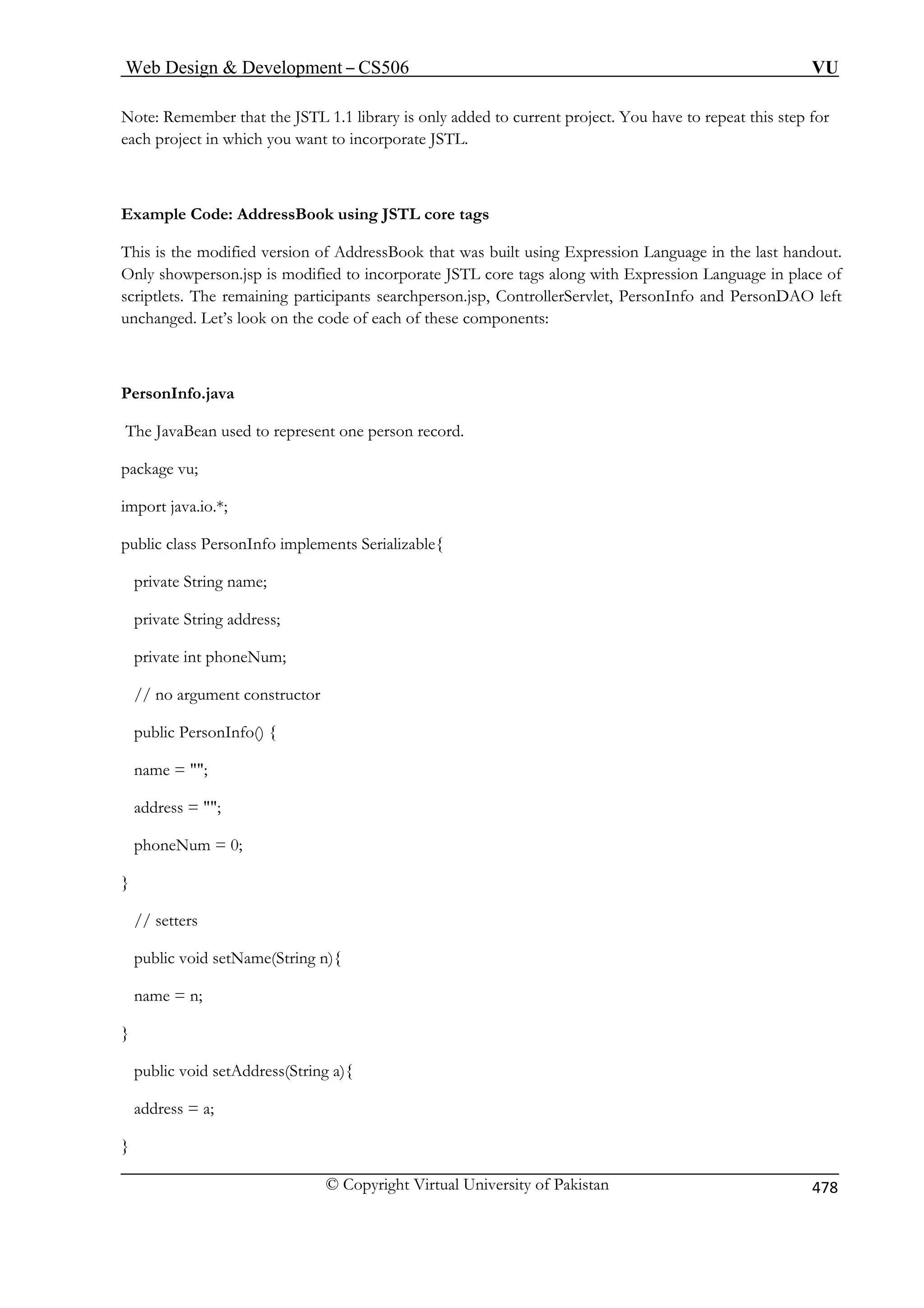 Web Design  Development – CS506 VU 
© Copyright Virtual University of Pakistan 478 
Note: Remember that the JSTL 1.1 library is only added to current project. You have to repeat this step for 
each project in which you want to incorporate JSTL. 
Example Code: AddressBook using JSTL core tags 
This is the modified version of AddressBook that was built using Expression Language in the last handout. 
Only showperson.jsp is modified to incorporate JSTL core tags along with Expression Language in place of 
scriptlets. The remaining participants searchperson.jsp, ControllerServlet, PersonInfo and PersonDAO left 
unchanged. Let’s look on the code of each of these components: 
PersonInfo.java 
The JavaBean used to represent one person record. 
package vu; 
ublic class Pers 
private String name; 
private String address; 
private int phoneNum; 
// no argument constructor 
public PersonInfo() { 
name = ; 
address = ; 
phoneNum = 0; 
// setters 
public void setName(String n){ 
import java.io.*; 
p 
onInfo implements Serializable{ 
} 
name = n; } public void setAddress(String a){ 
address = a; 
} 
 