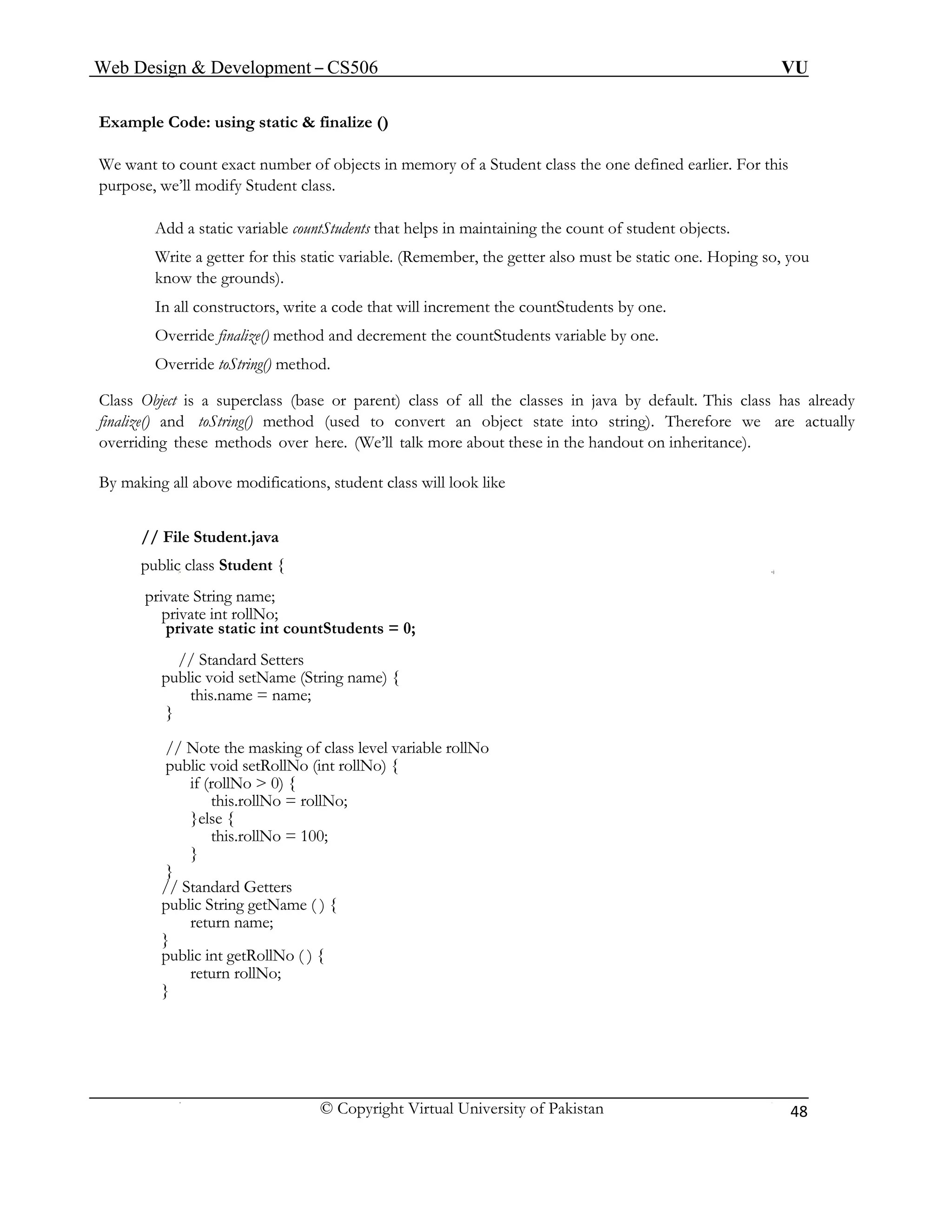 Web Design & Development – CS506 VU 
© Copyright Virtual University of Pakistan 
48 
Example Code: using static & finalize () 
We want to count exact number of objects in memory of a Student class the one defined earlier. For this purpose, we’ll modify Student class. 
Add a static variable countStudents that helps in maintaining the count of student objects. 
Write a getter for this static variable. (Remember, the getter also must be static one. Hoping so, you know the grounds). 
In all constructors, write a code that will increment the countStudents by one. 
Override finalize() method and decrement the countStudents variable by one. 
Override toString() method. 
Class Object is a superclass (base or parent) class of all the classes in java by default. This class has already finalize() and toString() method (used to convert an object state into string). Therefore we are actually overriding these methods over here. (We’ll talk more about these in the handout on inheritance). 
By making all above modifications, student class will look like 
// File Student.java 
public class Student { 
private String name; 
private int rollNo; 
private static int countStudents = 0; 
// Standard Setters 
public void setName (String name) { 
this.name = name; 
} 
// Note the masking of class level variable rollNo 
public void setRollNo (int rollNo) { 
if (rollNo > 0) { 
this.rollNo = rollNo; 
}else { 
this.rollNo = 100; 
} 
} 
// Standard Getters 
public String getName ( ) { 
return name; 
} 
public int getRollNo ( ) { 
return rollNo; 
} 
 