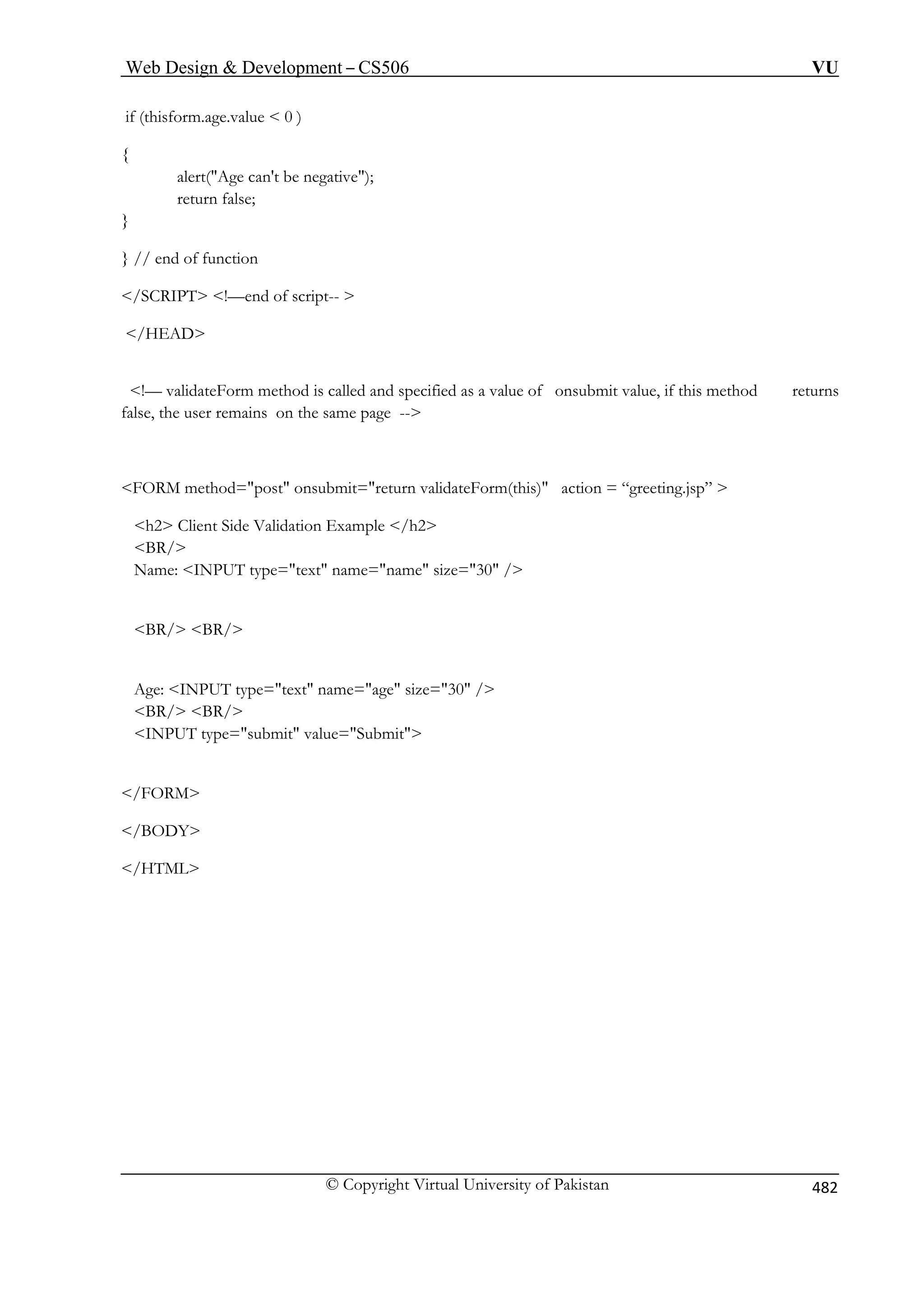 Web Design  Development – CS506 VU 
© Copyright Virtual University of Pakistan 482 
if (thisform.age.value  0 ) 
{ 
alert(Age can't be negative); 
return false; 
} 
} 
 
 
alue of onsubmit value, if this method returns 
false, the user remains on the same page -- 
FORM method=post onsubmit=return validateForm(this) action = “greeting.jsp”  
h2 Client Side Validation Example /h2 
Age: INPUT type=text name=age size=30 / 
 
 
/HTML 
// end of function 
/SCRIPT !—end of script--  
/HEAD 
!— validateForm method is called and specified as a v 
BR/ 
Name: INPUT type=text name=name size=30 / 
BR/ BR/ 
BR/ BR/ 
INPUT type=submit value=Submit /FORM 
/BODY  