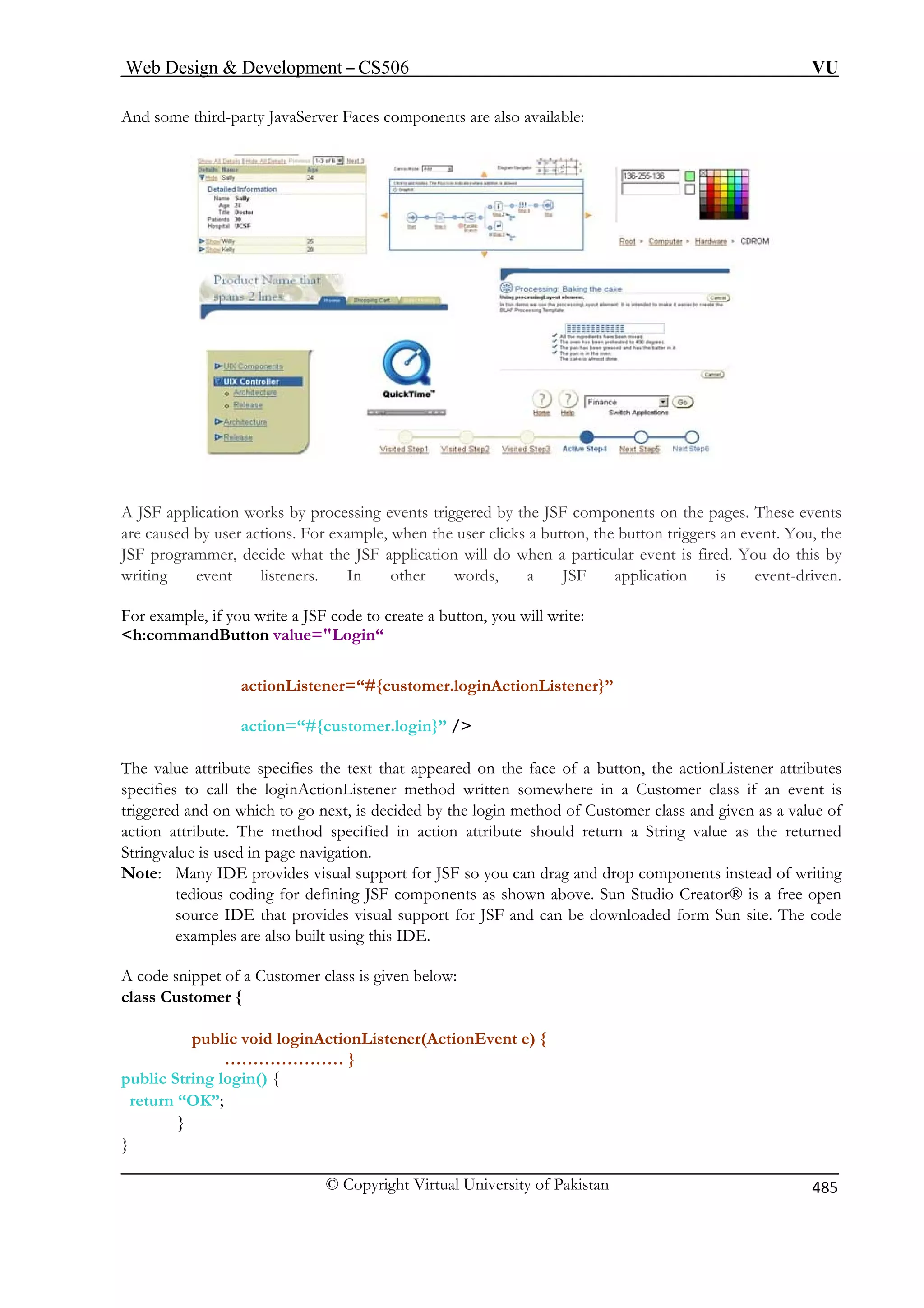 Web Design  Development – CS506 VU 
© Copyright Virtual University of Pakistan 485 
And some third-party JavaServer Faces components are also available: 
A JSF application works by processing events triggered by the JSF components on the pages. These events 
are caused by user actions. For example, when the user clicks a button, the button triggers an event. You, the 
JSF programmer, decide what the JSF application will do when a particular event is fired. You do this by 
writing event listeners. In other words, a JSF application is event-driven. 
For example, if you write a JSF code to create a button, you will write: 
h:commandButton value=Login“ 
actionListener=“#{customer.loginActionListener}” 
action=“#{customer.login}” / 
The value attribute specifies the text that appeared on the face of a button, the actionListener attributes 
specifies to call the loginActionListener method written somewhere in a Customer class if an event is 
triggered and on which to go next, is decided by the login method of Customer class and given as a value of 
action attribute. The method specified in action attribute should return a String value as the returned 
Stringvalue is used in page navigation. 
Note: Many IDE provides visual support for JSF so you can drag and drop components instead of writing 
tedious coding for defining JSF components as shown above. Sun Studio Creator® is a free open 
source IDE that provides visual support for JSF and can be downloaded form Sun site. The code 
examples are also built using this IDE. 
A code snippet of a Customer class is given below: 
class Customer { 
public void loginActionListener(ActionEvent e) { 
………………… } 
public String login() { 
return “OK”; 
} 
} 
 