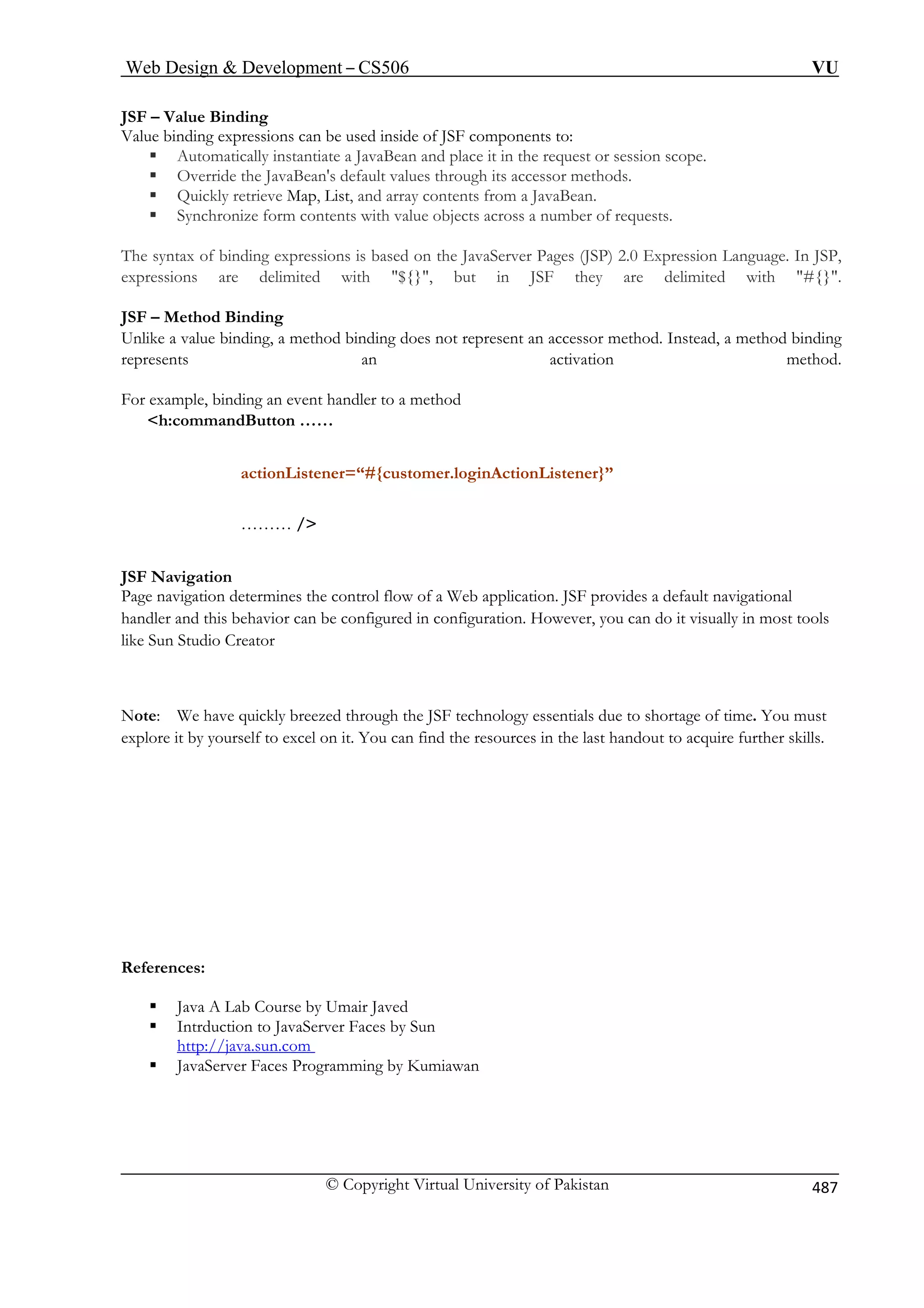 Web Design  Development – CS506 VU 
© Copyright Virtual University of Pakistan 
487 
JSF – Value Binding 
Value binding expressions can be used inside of JSF components to: ƒ Automatically instantiate a JavaBean and place it in the request or session scope. 
ƒ Override the JavaBean's default values through its accessor methods. 
ƒ Quickly retrieve Map, List, and array contents from a JavaBean. 
ƒ Synchronize form contents with value objects across a number of requests. 
The syntax of binding expressions is based on the JavaServer Pages (JSP) 2.0 Expression Language. In JSP, expressions are delimited with ${}, but in JSF they are delimited with #{}. JSF – Method Binding 
Unlike a value binding, a method binding does not represent an accessor method. Instead, a method binding represents an activation method. For example, binding an event handler to a method 
h:commandButton …… actionListener=“#{customer.loginActionListener}” 
……… / 
JSF Navigation 
Page navigation determines the control flow of a Web application. JSF provides a default navigational 
handler and this behavior can be configured in configuration. However, you can do it visually in most tools 
like Sun Studio Creator 
Note: We have quickly breezed through the JSF technology essentials due to shortage of time. You must 
explore it by yourself to excel on it. You can find the resources in the last handout to acquire further skills. 
References: 
ƒ Java A Lab Course by Umair Javed 
ƒ Intrduction to JavaServer Faces by Sun 
Uhttp://java.sun.com U 
ƒ JavaServer Faces Programming by Kumiawan  