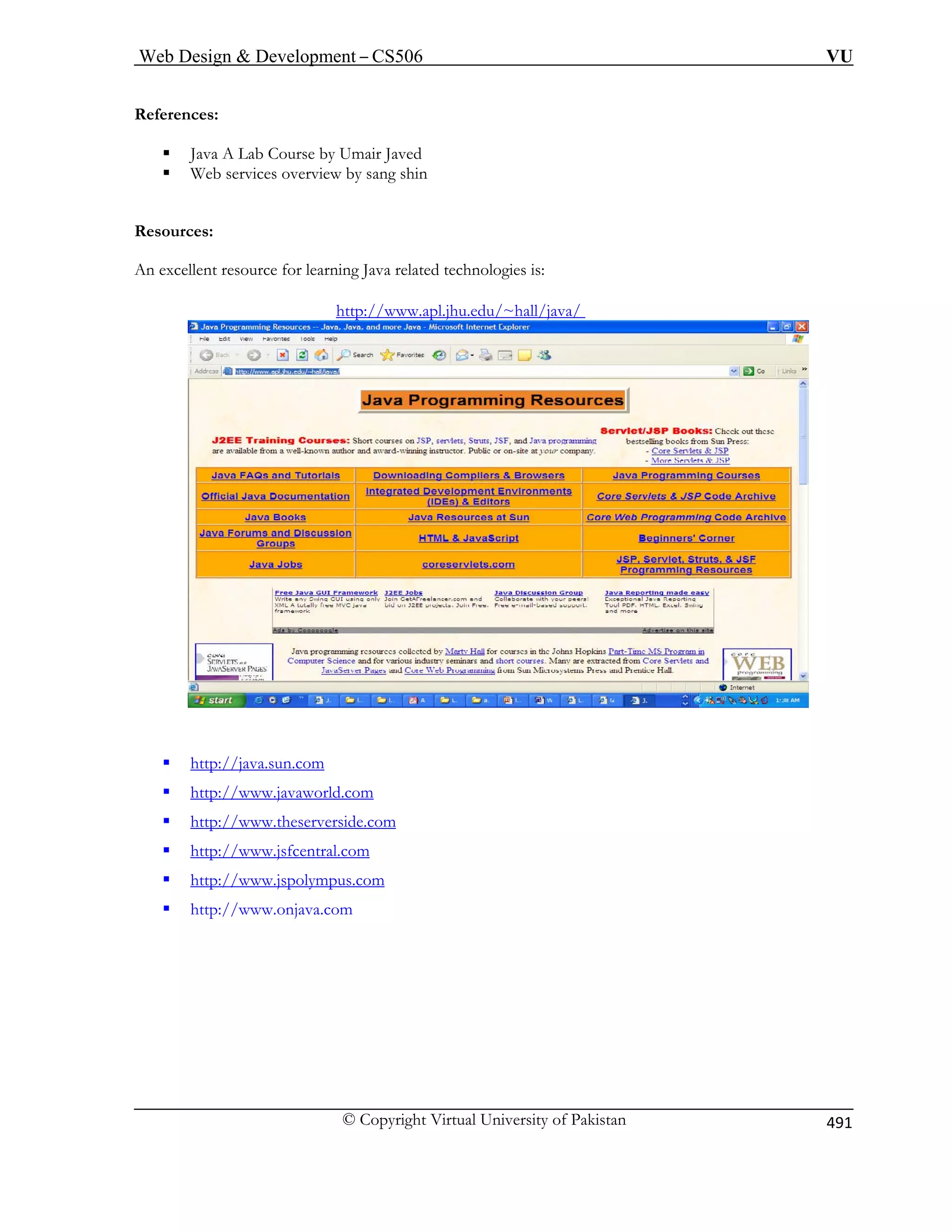 Web Design  Development – CS506 VU 
© Copyright Virtual University of Pakistan 
491 
References: 
ƒ Java A Lab Course by Umair Javed 
ƒ Web services overview by sang shin Resources: 
An excellent resource for learning Java related technologies is: 
Uhttp://www.apl.jhu.edu/~hall/java/ U 
ƒTUhttp://java.sun.comUT 
ƒTUhttp://www.javaworld.comUT 
ƒTUhttp://www.theserverside.comUT 
ƒTUhttp://www.jsfcentral.comUT 
ƒTUhttp://www.jspolympus.comUT 
ƒ http://www.onjava.com 
