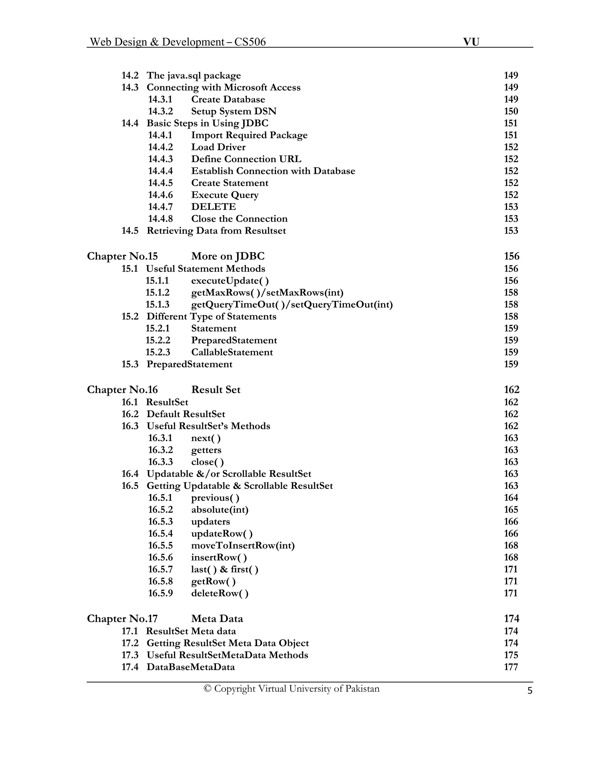 Web Design & Development – CS506 VU 
© Copyright Virtual University of Pakistan 5 
14.2 The java.sql package 149 
14.3 Connecting with Microsoft Access 149 
14.3.1 Create Database 149 
14.3.2 Setup System DSN 150 
14.4 Basic Steps in Using JDBC 151 
14.4.1 Import Required Package 151 
14.4.2 Load Driver 152 
14.4.3 Define Connection URL 152 
14.4.4 Establish Connection with Database 152 
14.4.5 Create Statement 152 
14.4.6 Execute Query 152 
14.4.7 DELETE 153 
14.4.8 Close the Connection 153 
14.5 Retrieving Data from Resultset 153 
Chapter No.15 More on JDBC 156 
15.1 Useful Statement Methods 156 
15.1.1 executeUpdate( ) 156 
15.1.2 getMaxRows( )/setMaxRows(int) 158 
15.1.3 getQueryTimeOut( )/setQueryTimeOut(int) 158 
15.2 Different Type of Statements 158 
15.2.1 Statement 159 
15.2.2 PreparedStatement 159 
15.2.3 CallableStatement 159 
15.3 PreparedStatement 159 
Chapter No.16 Result Set 162 
16.1 ResultSet 162 
16.2 Default ResultSet 162 
16.3 Useful ResultSet’s Methods 162 
16.3.1 next( ) 163 
16.3.2 getters 163 
16.3.3 close( ) 163 
16.4 Updatable &/or Scrollable ResultSet 163 
16.5 Getting Updatable & Scrollable ResultSet 163 
16.5.1 previous( ) 164 
16.5.2 absolute(int) 165 16.5.3 updaters 166 
16.5.4 updateRow( ) 166 
16.5.5 moveToInsertRow(int) 168 
16.5.6 insertRow( ) 168 
16.5.7 last( ) & first( ) 171 
16.5.8 getRow( ) 171 
16.5.9 deleteRow( ) 171 
Chapter No.17 Meta Data 174 
17.1 ResultSet Meta data 174 
17.2 Getting ResultSet Meta Data Object 174 
17.3 Useful ResultSetMetaData Methods 175 
17.4 DataBaseMetaData 177  