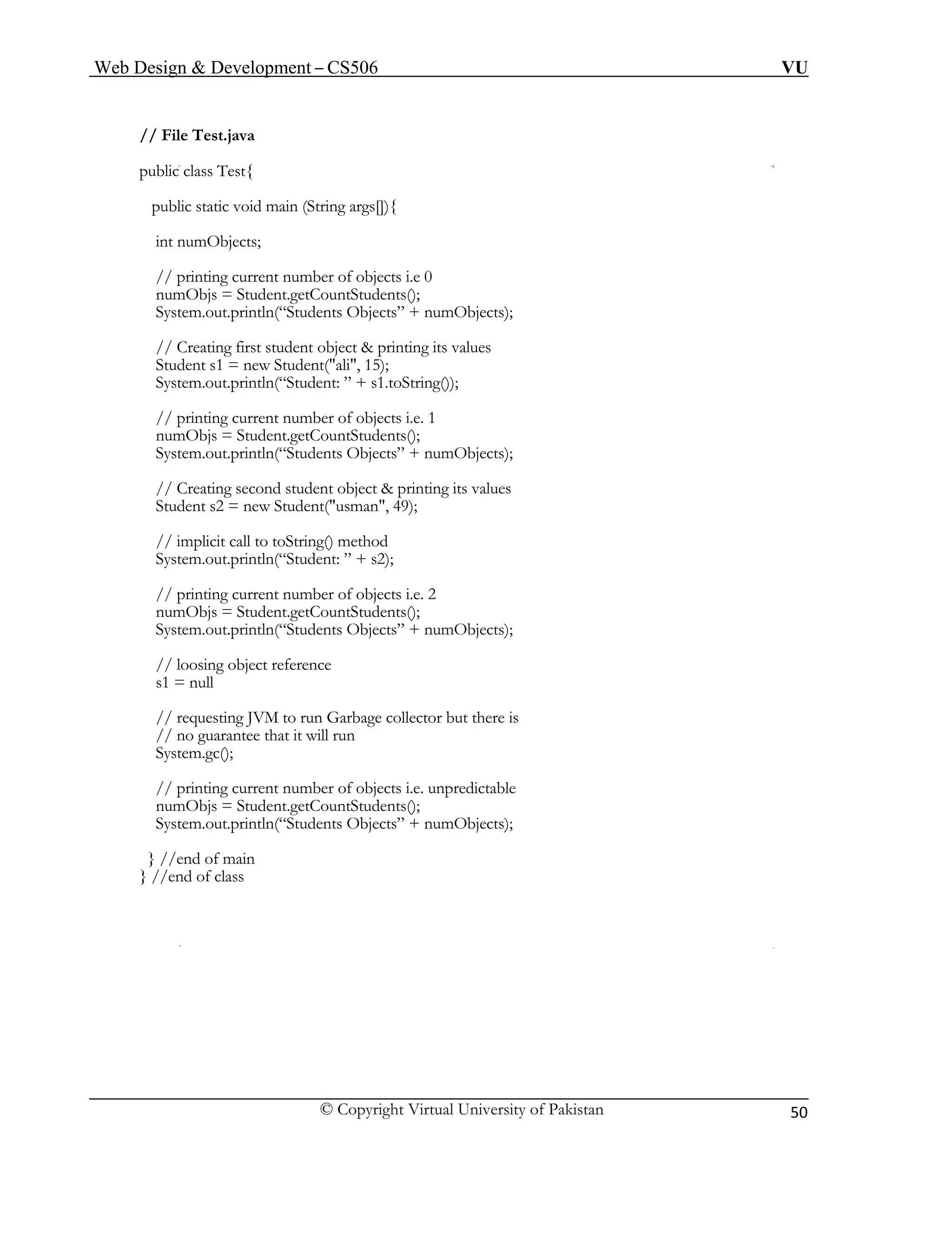Web Design & Development – CS506 VU 
© Copyright Virtual University of Pakistan 
50 
// File Test.java 
public class Test{ 
public static void main (String args[]){ 
int numObjects; 
// printing current number of objects i.e 0 
numObjs = Student.getCountStudents(); 
System.out.println(“Students Objects” + numObjects); 
// Creating first student object & printing its values 
Student s1 = new Student("ali", 15); 
System.out.println(“Student: ” + s1.toString()); 
// printing current number of objects i.e. 1 
numObjs = Student.getCountStudents(); 
System.out.println(“Students Objects” + numObjects); 
// Creating second student object & printing its values 
Student s2 = new Student("usman", 49); 
// implicit call to toString() method 
System.out.println(“Student: ” + s2); 
// printing current number of objects i.e. 2 
numObjs = Student.getCountStudents(); 
System.out.println(“Students Objects” + numObjects); 
// loosing object reference 
s1 = null 
// requesting JVM to run Garbage collector but there is 
// no guarantee that it will run 
System.gc(); 
// printing current number of objects i.e. unpredictable 
numObjs = Student.getCountStudents(); 
System.out.println(“Students Objects” + numObjects); 
} //end of main 
} //end of class 
 