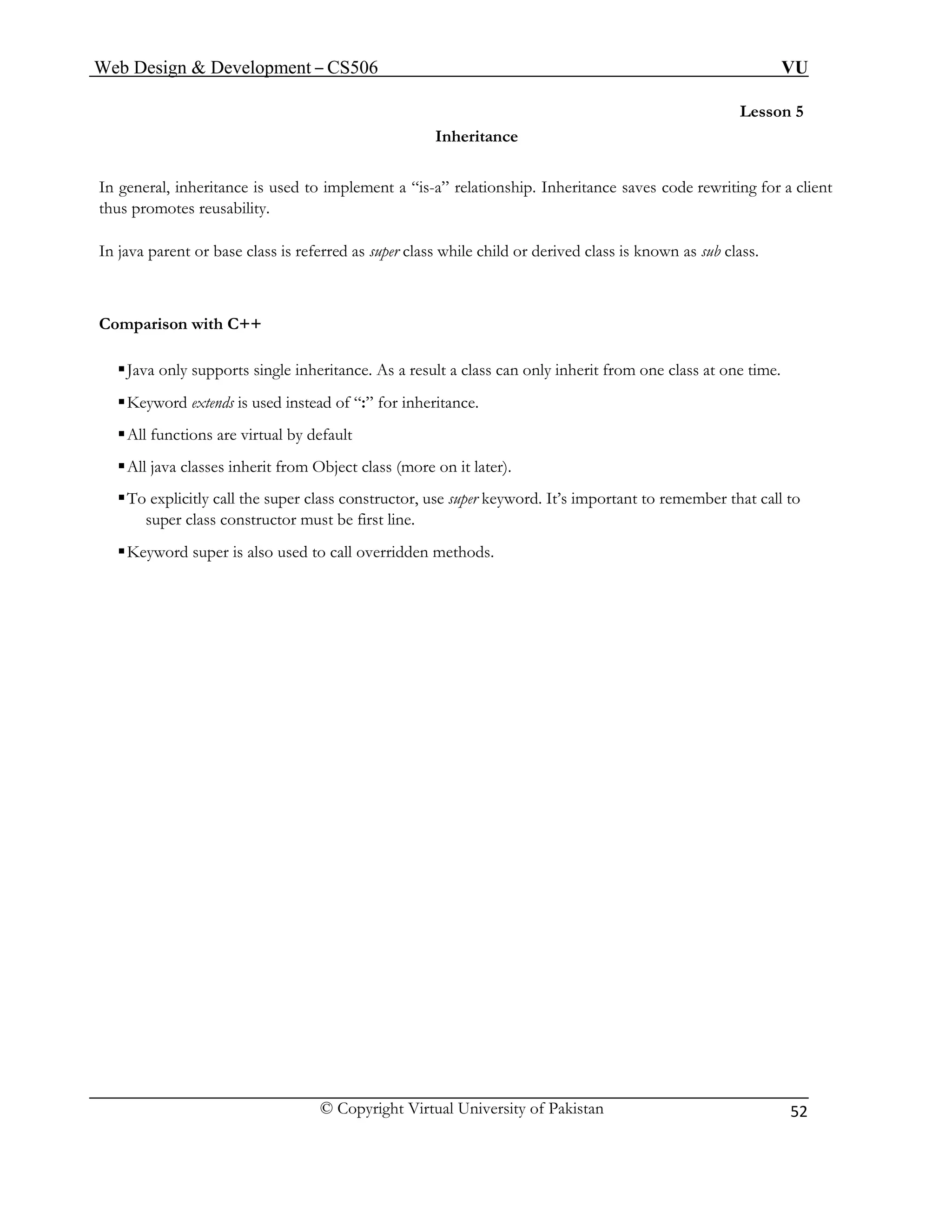 Web Design & Development – CS506 VU 
© Copyright Virtual University of Pakistan 
52 
Lesson 5 
Inheritance 
In general, inheritance is used to implement a “is-a” relationship. Inheritance saves code rewriting for a client thus promotes reusability. 
In java parent or base class is referred as super class while child or derived class is known as sub class. 
Comparison with C++ 
ƒJava only supports single inheritance. As a result a class can only inherit from one class at one time. 
ƒKeyword extends is used instead of “:” for inheritance. 
ƒAll functions are virtual by default 
ƒAll java classes inherit from Object class (more on it later). 
ƒTo explicitly call the super class constructor, use super keyword. It’s important to remember that call to super class constructor must be first line. 
ƒKeyword super is also used to call overridden methods. 
 