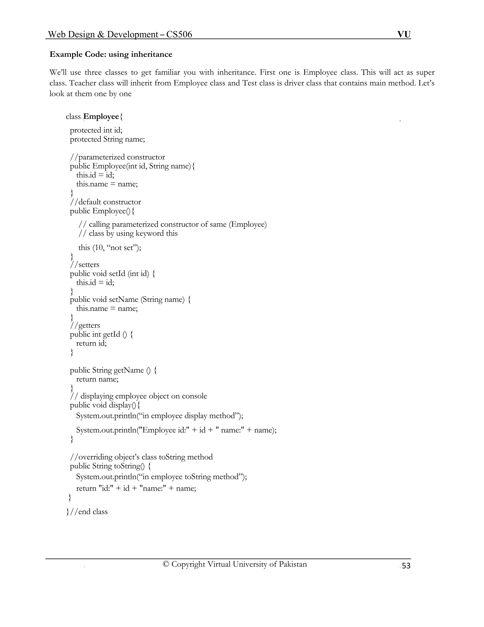 Web Design & Development – CS506 VU 
© Copyright Virtual University of Pakistan 
53 
Example Code: using inheritance 
We’ll use three classes to get familiar you with inheritance. First one is Employee class. This will act as super class. Teacher class will inherit from Employee class and Test class is driver class that contains main method. Let’s look at them one by one 
class Employee{ 
protected int id; 
protected String name; 
//parameterized constructor 
public Employee(int id, String name){ 
this.id = id; 
this.name = name; 
} 
//default constructor 
public Employee(){ 
// calling parameterized constructor of same (Employee) 
// class by using keyword this 
this (10, “not set”); 
} 
//setters 
public void setId (int id) { 
this.id = id; 
} 
public void setName (String name) { 
this.name = name; 
} 
//getters 
public int getId () { 
return id; 
} 
public String getName () { 
return name; 
} 
// displaying employee object on console 
public void display(){ 
System.out.println(“in employee display method”); 
System.out.println("Employee id:" + id + " name:" + name); 
} 
//overriding object’s class toString method 
public String toString() { 
System.out.println(“in employee toString method”); 
return "id:" + id + "name:" + name; 
} 
}//end class 
 