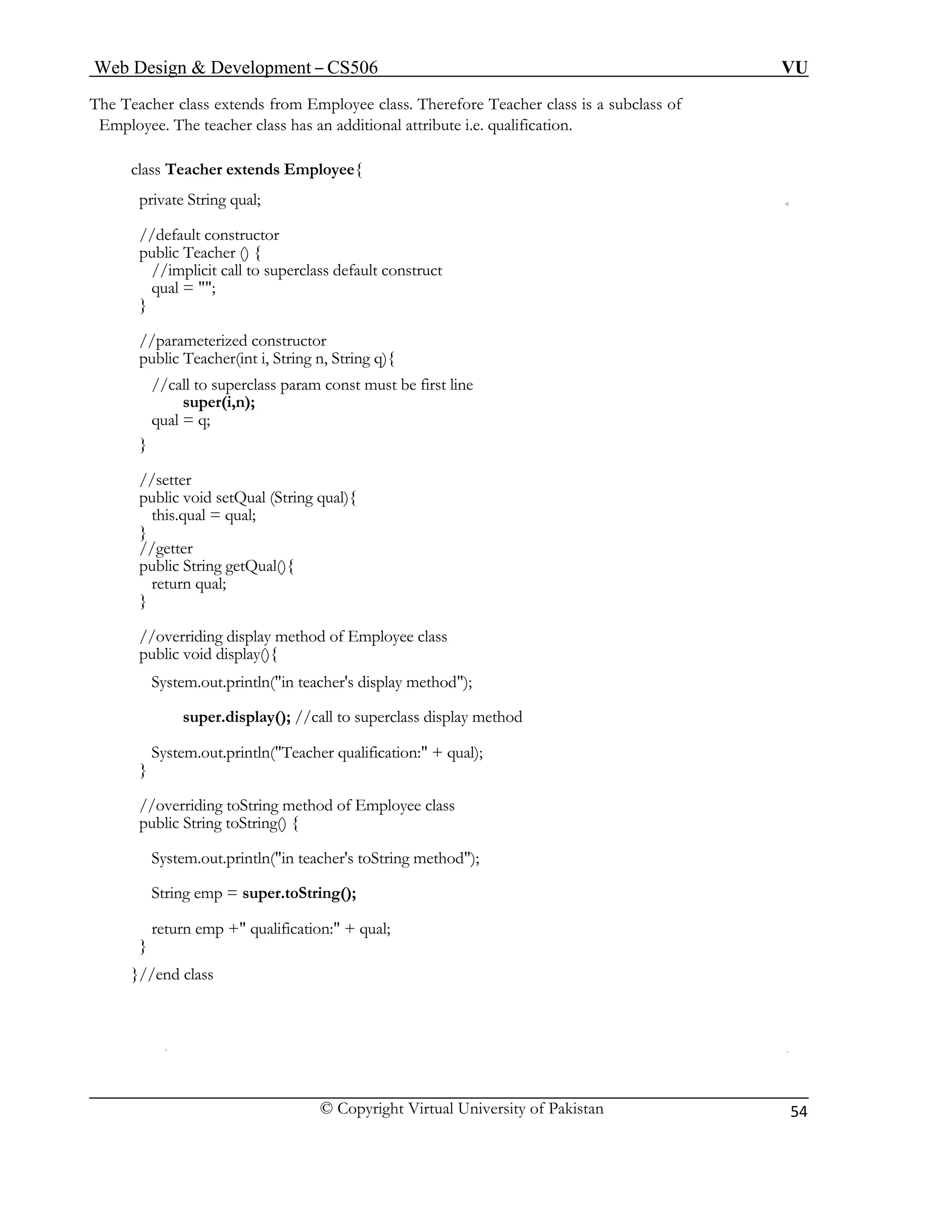 Web Design & Development – CS506 VU 
© Copyright Virtual University of Pakistan 
54 
The Teacher class extends from Employee class. Therefore Teacher class is a subclass of 
Employee. The teacher class has an additional attribute i.e. qualification. 
class Teacher extends Employee{ 
private String qual; 
//default constructor 
public Teacher () { 
//implicit call to superclass default construct 
qual = ""; 
} 
//parameterized constructor 
public Teacher(int i, String n, String q){ 
//call to superclass param const must be first line 
super(i,n); 
qual = q; 
} 
//setter 
public void setQual (String qual){ 
this.qual = qual; 
} 
//getter 
public String getQual(){ 
return qual; 
} 
//overriding display method of Employee class 
public void display(){ 
System.out.println("in teacher's display method"); 
super.display(); //call to superclass display method 
System.out.println("Teacher qualification:" + qual); 
} 
//overriding toString method of Employee class 
public String toString() { 
System.out.println("in teacher's toString method"); 
String emp = super.toString(); 
return emp +" qualification:" + qual; 
} 
}//end class 
 