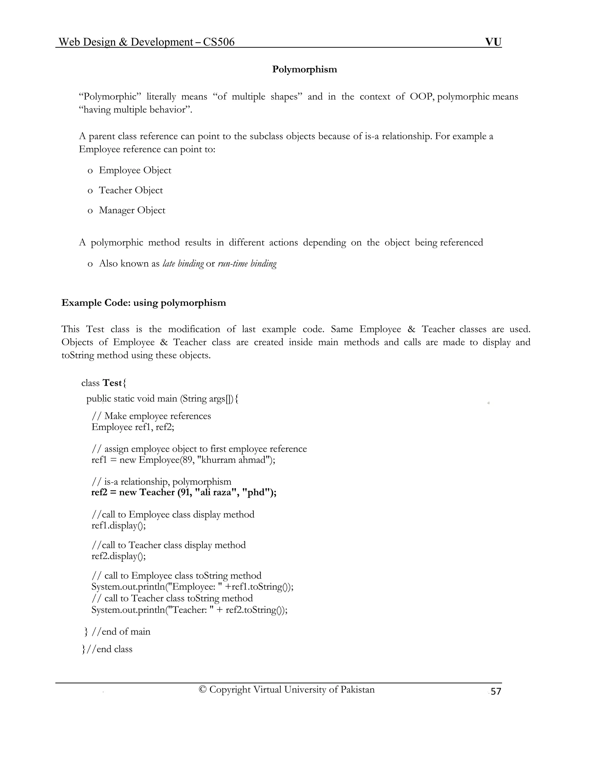 Web Design & Development – CS506 VU 
© Copyright Virtual University of Pakistan 
57 
Polymorphism 
“Polymorphic” literally means “of multiple shapes” and in the context of OOP, polymorphic means “having multiple behavior”. 
A parent class reference can point to the subclass objects because of is-a relationship. For example a Employee reference can point to: 
o Employee Object 
o Teacher Object 
o Manager Object 
A polymorphic method results in different actions depending on the object being referenced 
o Also known as late binding or run-time binding 
Example Code: using polymorphism 
This Test class is the modification of last example code. Same Employee & Teacher classes are used. Objects of Employee & Teacher class are created inside main methods and calls are made to display and toString method using these objects. 
class Test{ 
public static void main (String args[]){ 
// Make employee references 
Employee ref1, ref2; 
// assign employee object to first employee reference 
ref1 = new Employee(89, "khurram ahmad"); 
// is-a relationship, polymorphism 
ref2 = new Teacher (91, "ali raza", "phd"); 
//call to Employee class display method 
ref1.display(); 
//call to Teacher class display method 
ref2.display(); 
// call to Employee class toString method 
System.out.println("Employee: " +ref1.toString()); 
// call to Teacher class toString method 
System.out.println("Teacher: " + ref2.toString()); 
} //end of main 
}//end class 
 