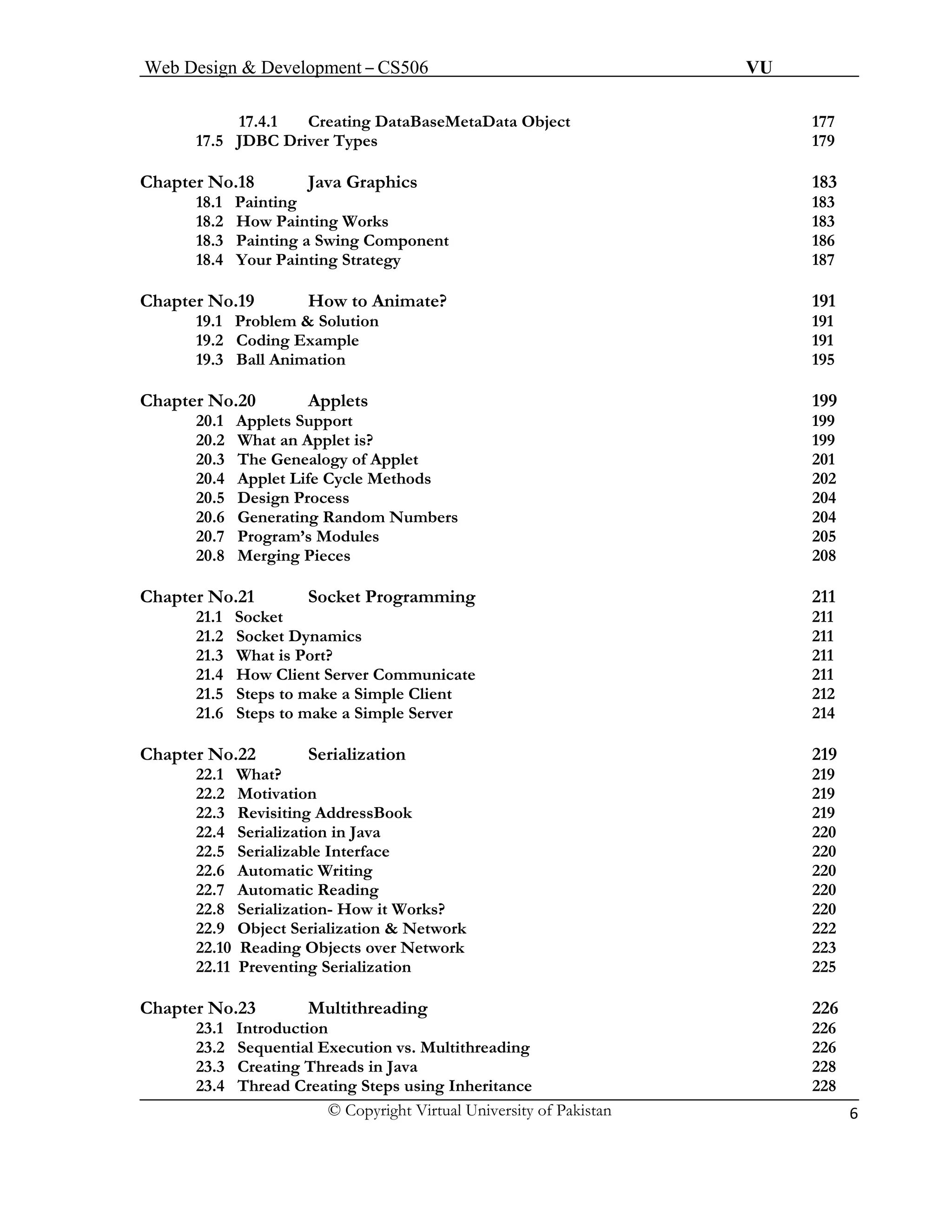 Web Design & Development – CS506 VU 
© Copyright Virtual University of Pakistan 6 
17.4.1 Creating DataBaseMetaData Object 177 
17.5 JDBC Driver Types 179 
Chapter No.18 Java Graphics 183 
18.1 Painting 183 
18.2 How Painting Works 183 
18.3 Painting a Swing Component 186 
18.4 Your Painting Strategy 187 
Chapter No.19 How to Animate? 191 
19.1 Problem & Solution 191 
19.2 Coding Example 191 
19.3 Ball Animation 195 
Chapter No.20 Applets 199 
20.1 Applets Support 199 
20.2 What an Applet is? 199 
20.3 The Genealogy of Applet 201 
20.4 Applet Life Cycle Methods 202 
20.5 Design Process 204 
20.6 Generating Random Numbers 204 
20.7 Program’s Modules 205 
20.8 Merging Pieces 208 
Chapter No.21 Socket Programming 211 
21.1 Socket 211 
21.2 Socket Dynamics 211 
21.3 What is Port? 211 
21.4 How Client Server Communicate 211 
21.5 Steps to make a Simple Client 212 
21.6 Steps to make a Simple Server 214 
Chapter No.22 Serialization 219 
22.1 What? 219 
22.2 Motivation 219 
22.3 Revisiting AddressBook 219 
22.4 Serialization in Java 220 
22.5 Serializable Interface 220 
22.6 Automatic Writing 220 
22.7 Automatic Reading 220 
22.8 Serialization- How it Works? 220 
22.9 Object Serialization & Network 222 
22.10 Reading Objects over Network 223 
22.11 Preventing Serialization 225 
Chapter No.23 Multithreading 226 
23.1 Introduction 226 
23.2 Sequential Execution vs. Multithreading 226 
23.3 Creating Threads in Java 228 
23.4 Thread Creating Steps using Inheritance 228 
 