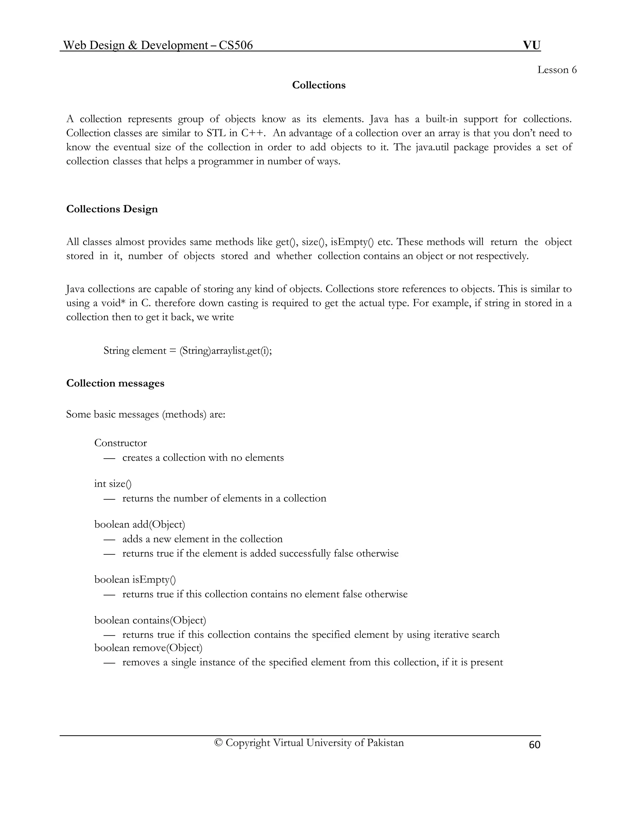 Web Design & Development – CS506 VU 
© Copyright Virtual University of Pakistan 
60 
Lesson 6 
Collections 
A collection represents group of objects know as its elements. Java has a built-in support for collections. Collection classes are similar to STL in C++. An advantage of a collection over an array is that you don’t need to know the eventual size of the collection in order to add objects to it. The java.util package provides a set of collection classes that helps a programmer in number of ways. 
Collections Design 
All classes almost provides same methods like get(), size(), isEmpty() etc. These methods will return the object stored in it, number of objects stored and whether collection contains an object or not respectively. 
Java collections are capable of storing any kind of objects. Collections store references to objects. This is similar to using a void* in C. therefore down casting is required to get the actual type. For example, if string in stored in a collection then to get it back, we write 
String element = (String)arraylist.get(i); 
Collection messages 
Some basic messages (methods) are: 
Constructor 
— creates a collection with no elements 
int size() 
— returns the number of elements in a collection 
boolean add(Object) 
— adds a new element in the collection 
— returns true if the element is added successfully false otherwise 
boolean isEmpty() 
— returns true if this collection contains no element false otherwise 
boolean contains(Object) 
— returns true if this collection contains the specified element by using iterative search 
boolean remove(Object) 
— removes a single instance of the specified element from this collection, if it is present  