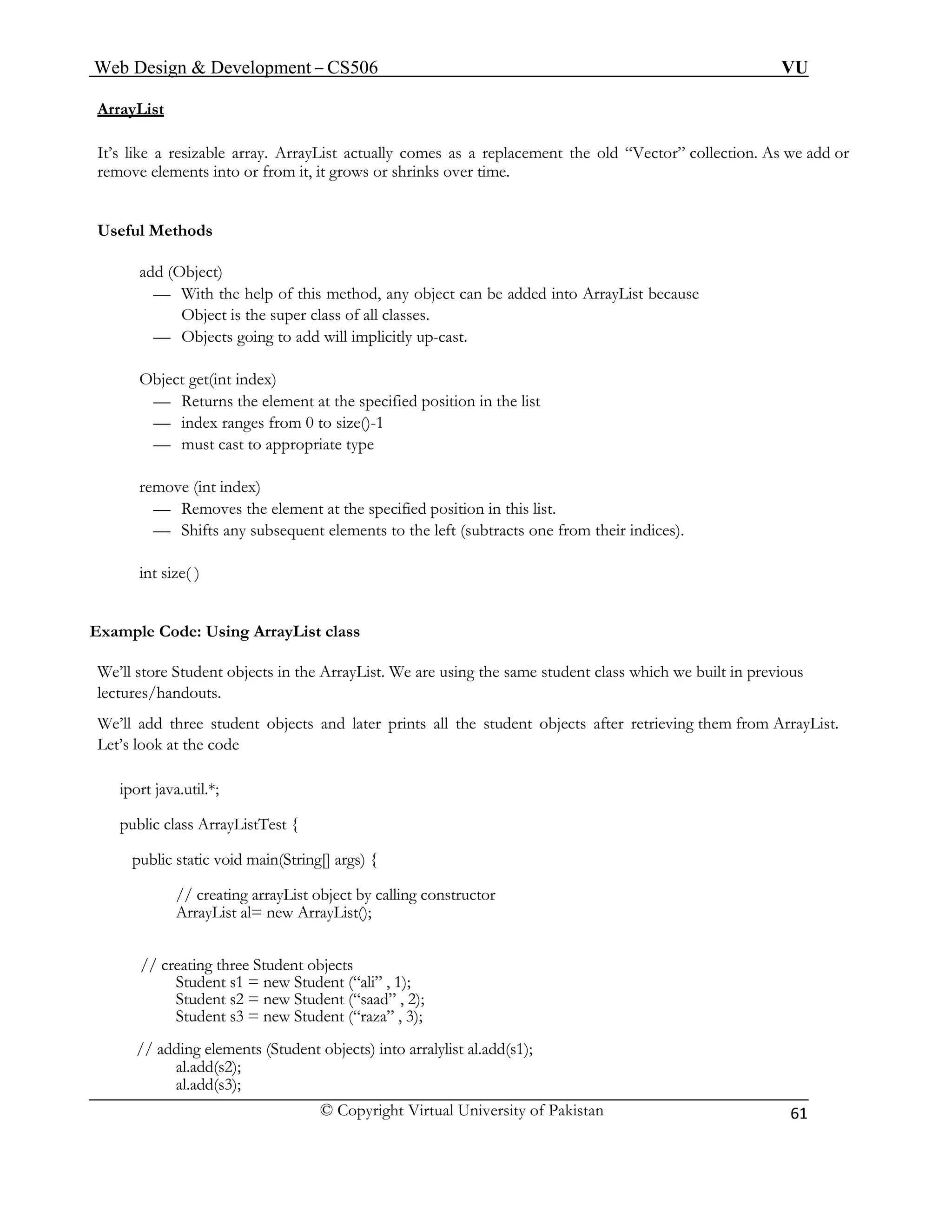 Web Design & Development – CS506 VU 
© Copyright Virtual University of Pakistan 
61 
ArrayList 
It’s like a resizable array. ArrayList actually comes as a replacement the old “Vector” collection. As we add or remove elements into or from it, it grows or shrinks over time. 
Useful Methods 
add (Object) 
— With the help of this method, any object can be added into ArrayList because 
Object is the super class of all classes. 
— Objects going to add will implicitly up-cast. 
Object get(int index) 
— Returns the element at the specified position in the list 
— index ranges from 0 to size()-1 
— must cast to appropriate type 
remove (int index) 
— Removes the element at the specified position in this list. 
— Shifts any subsequent elements to the left (subtracts one from their indices). 
int size( ) 
Example Code: Using ArrayList class 
We’ll store Student objects in the ArrayList. We are using the same student class which we built in previous lectures/handouts. 
We’ll add three student objects and later prints all the student objects after retrieving them from ArrayList. Let’s look at the code 
iport java.util.*; 
public class ArrayListTest { 
public static void main(String[] args) { 
// creating arrayList object by calling constructor 
ArrayList al= new ArrayList(); 
// creating three Student objects 
Student s1 = new Student (“ali” , 1); 
Student s2 = new Student (“saad” , 2); 
Student s3 = new Student (“raza” , 3); 
// adding elements (Student objects) into arralylist al.add(s1); 
al.add(s2); 
al.add(s3);  
