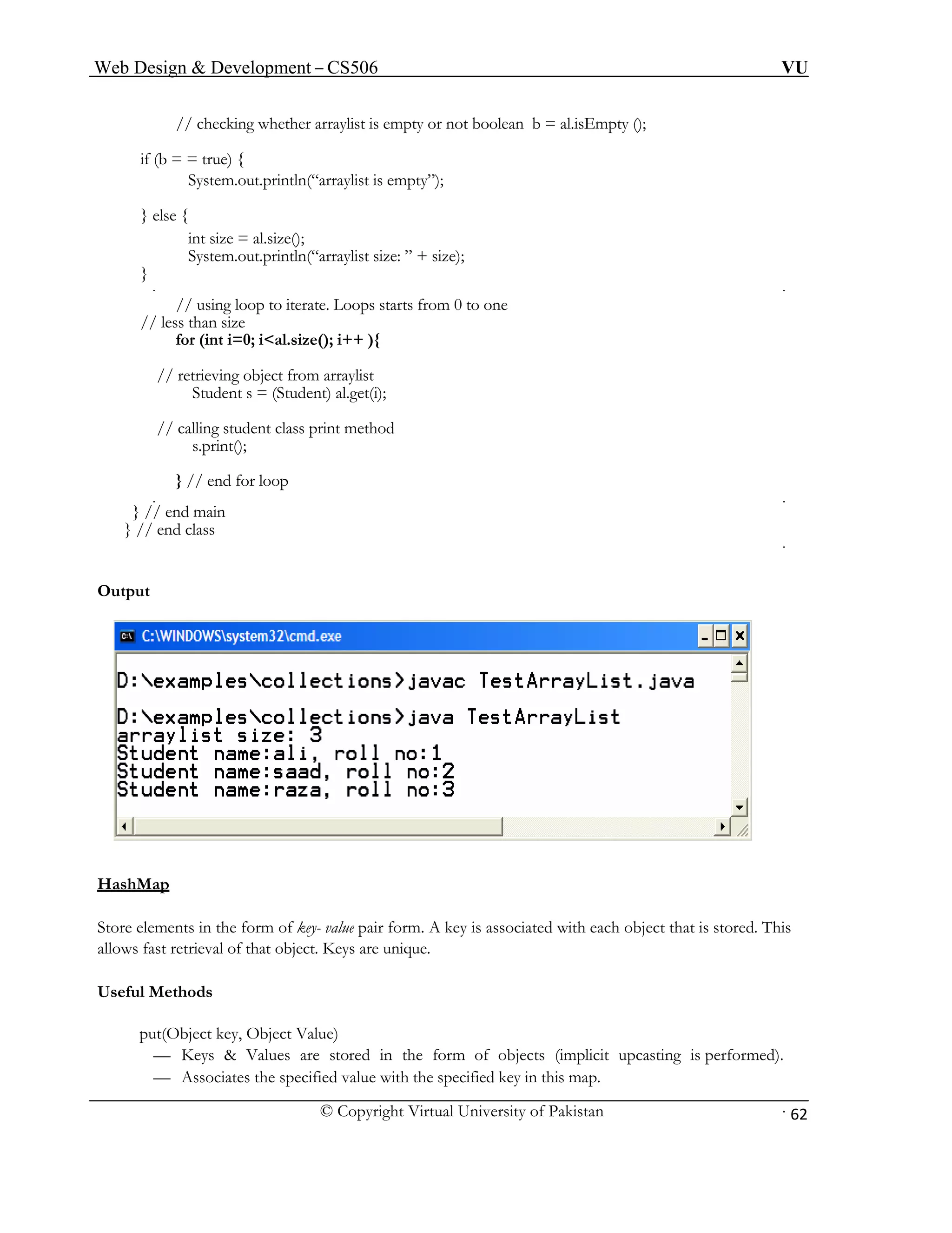 Web Design & Development – CS506 VU 
© Copyright Virtual University of Pakistan 
62 
// checking whether arraylist is empty or not boolean b = al.isEmpty (); 
if (b = = true) { 
System.out.println(“arraylist is empty”); 
} else { 
int size = al.size(); 
System.out.println(“arraylist size: ” + size); 
} 
// using loop to iterate. Loops starts from 0 to one 
// less than size 
for (int i=0; i<al.size(); i++ ){ 
// retrieving object from arraylist 
Student s = (Student) al.get(i); 
// calling student class print method 
s.print(); 
} // end for loop 
} // end main 
} // end class 
Output 
HashM 
ap 
Store el ue pair form. A key is associated with each object that is stored. This 
al 
Useful M 
put(Object key, Object Value) 
Values are stored in the form of objects (implicit upcasting is performed). 
— Associates the specified value with the specified key in this map. 
ements in the form of key- vallows fast retrieval of that object. 
Keys are unique. hods 
et 
— Keys &  
