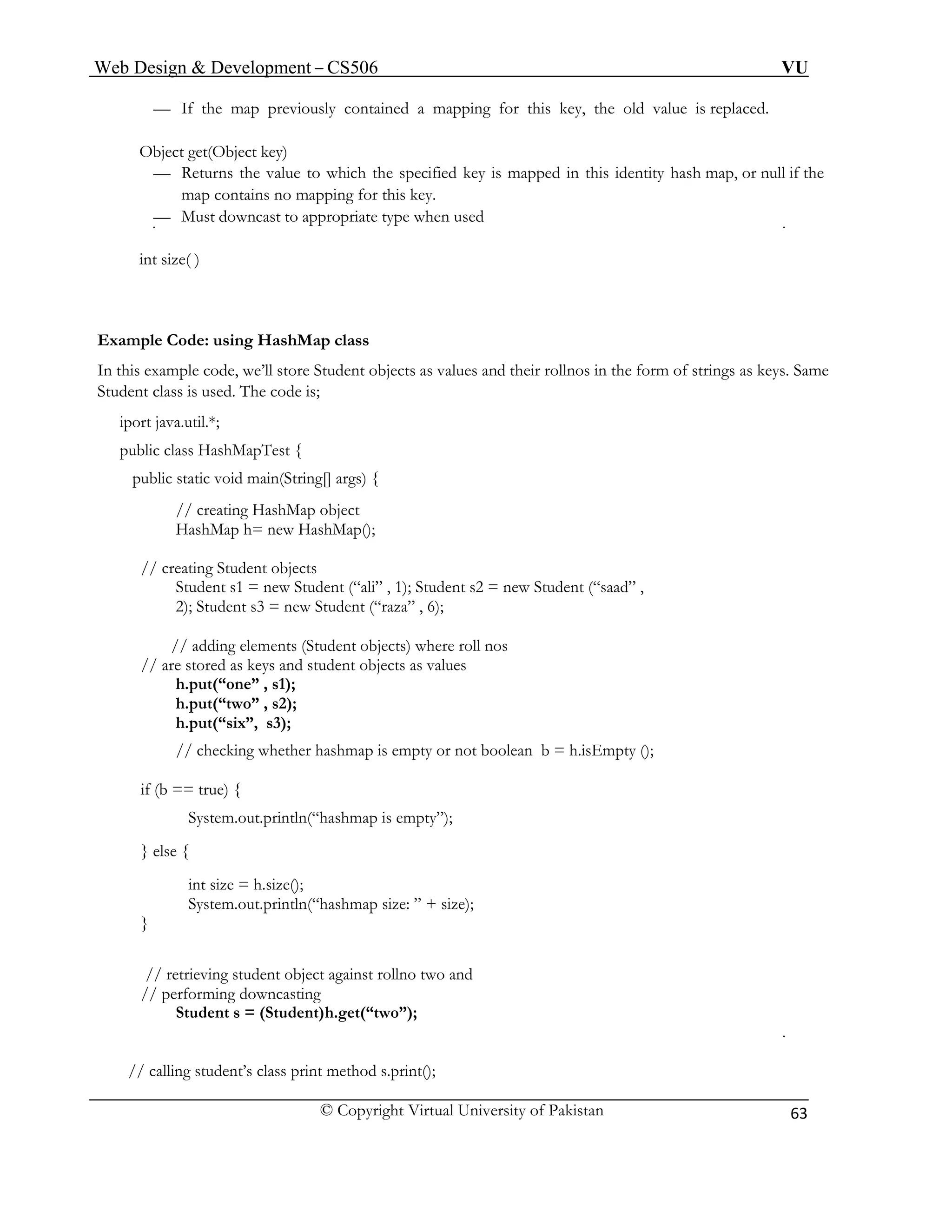 Web Design & Development – CS506 VU 
© Copyright Virtual University of Pakistan 
63 
— If the map previously contained a mapping for this key, the old value is replaced. 
Object get(Object key) 
ing for this key. 
owncast to appropriate type when used 
int 
Example Code: usin 
In of strings as keys. Same 
Student cla 
iport java.util.*; 
public g[] args) { 
p object 
HashMap(); 
// creating Student objects 
= new Student (“ali” , 1); Student s2 = new Student (“saad” , 
dding elements (Student objects) where roll nos 
// are stored as keys and student objects as values 
h.put(“six”, s3); 
// checking whether hashmap is empty or not boolean b = h.isEmpty (); 
ty”); 
} else { 
int size = h.size(); 
.out.println(“hashmap size: ” + size); 
// retrieving student object against rollno two and 
performing downcasting 
Student s = (Student) h.get(“two”); 
// calling student’s class print method s.print(); 
— Returns the value to which the specified key is mapped in this identity hash map, or null if the map contains no mapp 
— Must d 
size( ) 
g HashMap class 
this example code, we’ll store St 
udent objects as values and their rollnos in the form ss is used. The code is; 
public c 
lass HashMapTest { 
static void main(Strin 
// creating HashMa 
HashMap h= new 
Student s1 
2); Student s3 = new Student (“raza” , 6); 
// a 
h.put(“one” , s1); 
h.put(“two” , s2); 
if (b = = true) { 
System.out.println(“hashmap is emp 
System 
} 
// 
 