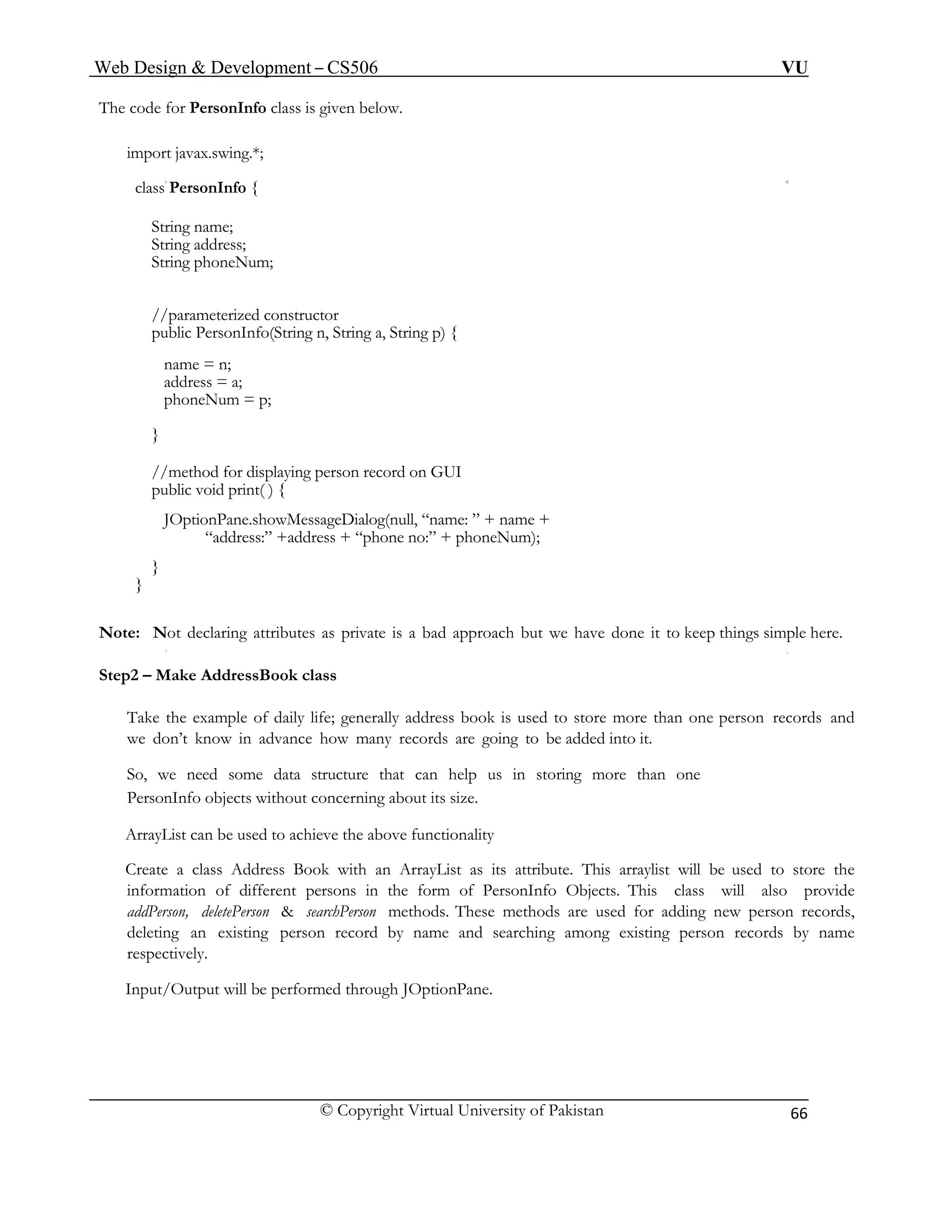 Web Design & Development – CS506 VU 
© Copyright Virtual University of Pakistan 
66 
The code for PersonInfo class is given below. 
import javax.swing.*; 
class PersonInfo { 
String name; 
String address; 
String phoneNum; 
//parameterized constructor 
public PersonInfo(String n, String a, String p) { 
name = n; 
address = a; 
phoneNum = p; 
} 
//method for displaying person record on GUI 
public void print( ) { 
JOptionPane.showMessageDialog(null, “name: ” + name + 
“address:” +address + “phone no:” + phoneNum); 
} 
} 
Note: Not declaring attributes as private is a bad approach but we have done it to keep things simple here. 
Step2 – Make AddressBook class 
Take the example of daily life; generally address book is used to store more than one person records and we don’t know in advance how many records are going to be added into it. 
So, we need some data structure that can help us in storing more than one 
PersonInfo objects without concerning about its size. 
ArrayList can be used to achieve the above functionality 
Create a class Address Book with an ArrayList as its attribute. This arraylist will be used to store the information of different persons in the form of PersonInfo Objects. This class will also provide addPerson, deletePerson & searchPerson methods. These methods are used for adding new person records, deleting an existing person record by name and searching among existing person records by name respectively. 
Input/Output will be performed through JOptionPane. 
 