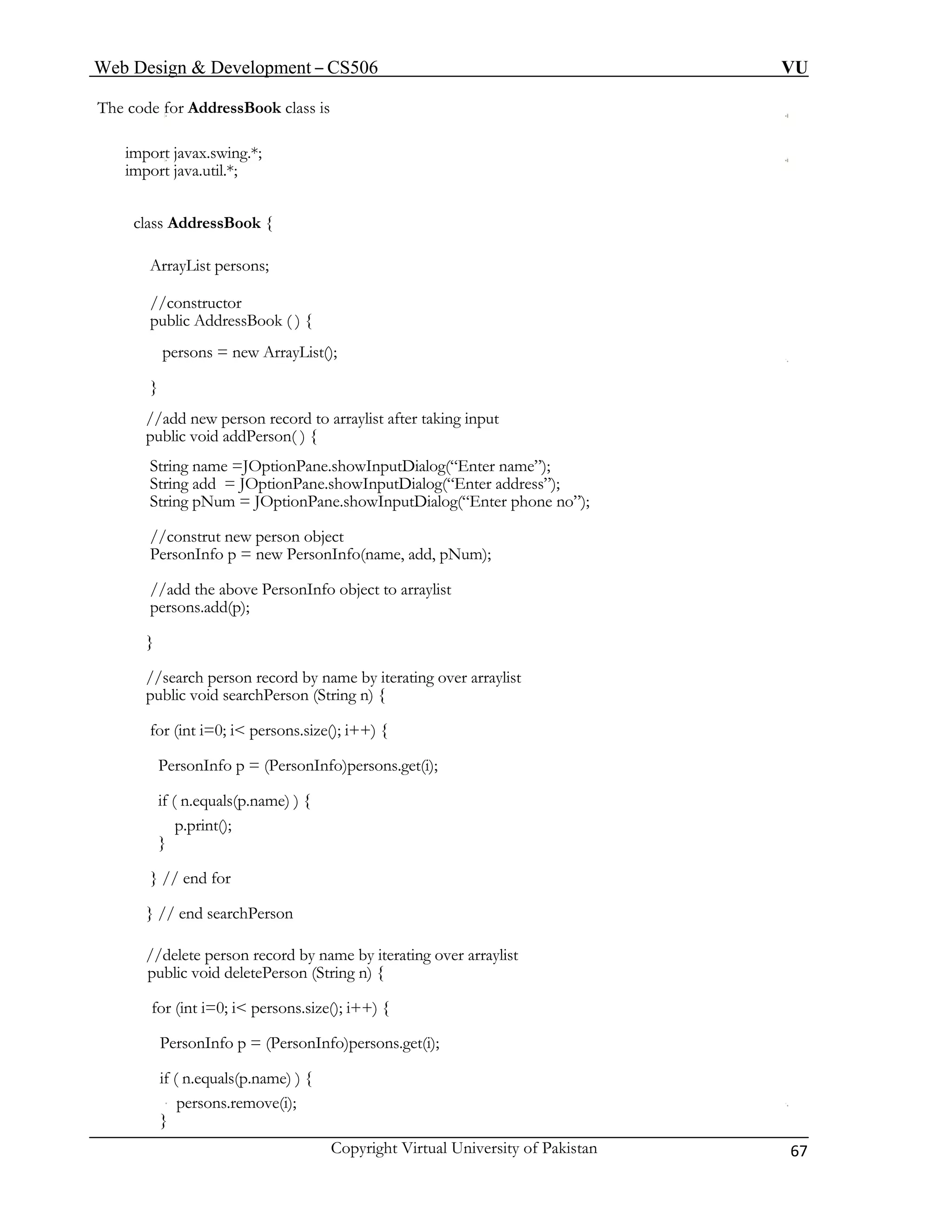 Web Design & Development – CS506 VU 
Copyright Virtual University of Pakistan 67 
The code for AddressBook class is 
import javax.swing.*; 
import java.util.*; 
class AddressBook { 
ArrayList persons; 
//constructor 
public AddressBook ( ) { 
persons = new ArrayList(); 
} 
//add new person record to arraylist after taking input 
public void addPerson( ) { 
String name =JOptionPane.showInputDialog(“Enter name”); 
String add = JOptionPane.showInputDialog(“Enter address”); 
String pNum = JOptionPane.showInputDialog(“Enter phone no”); 
//construt new person object 
PersonInfo p = new PersonInfo(name, add, pNum); 
//add the above PersonInfo object to arraylist 
persons.add(p); 
} 
//search person record by name by iterating over arraylist 
public void searchPerson (String n) { 
for (int i=0; i< persons.size(); i++) { 
PersonInfo p = (PersonInfo)persons.get(i); 
if ( n.equals(p.name) ) { 
p.print(); 
} 
} // end for 
} // end searchPerson 
//delete person record by name by iterating over arraylist 
public void deletePerson (String n) { 
for (int i=0; i< persons.size(); i++) { 
PersonInfo p = (PersonInfo)persons.get(i); 
if ( n.equals(p.name) ) { 
persons.remove(i); 
}  
