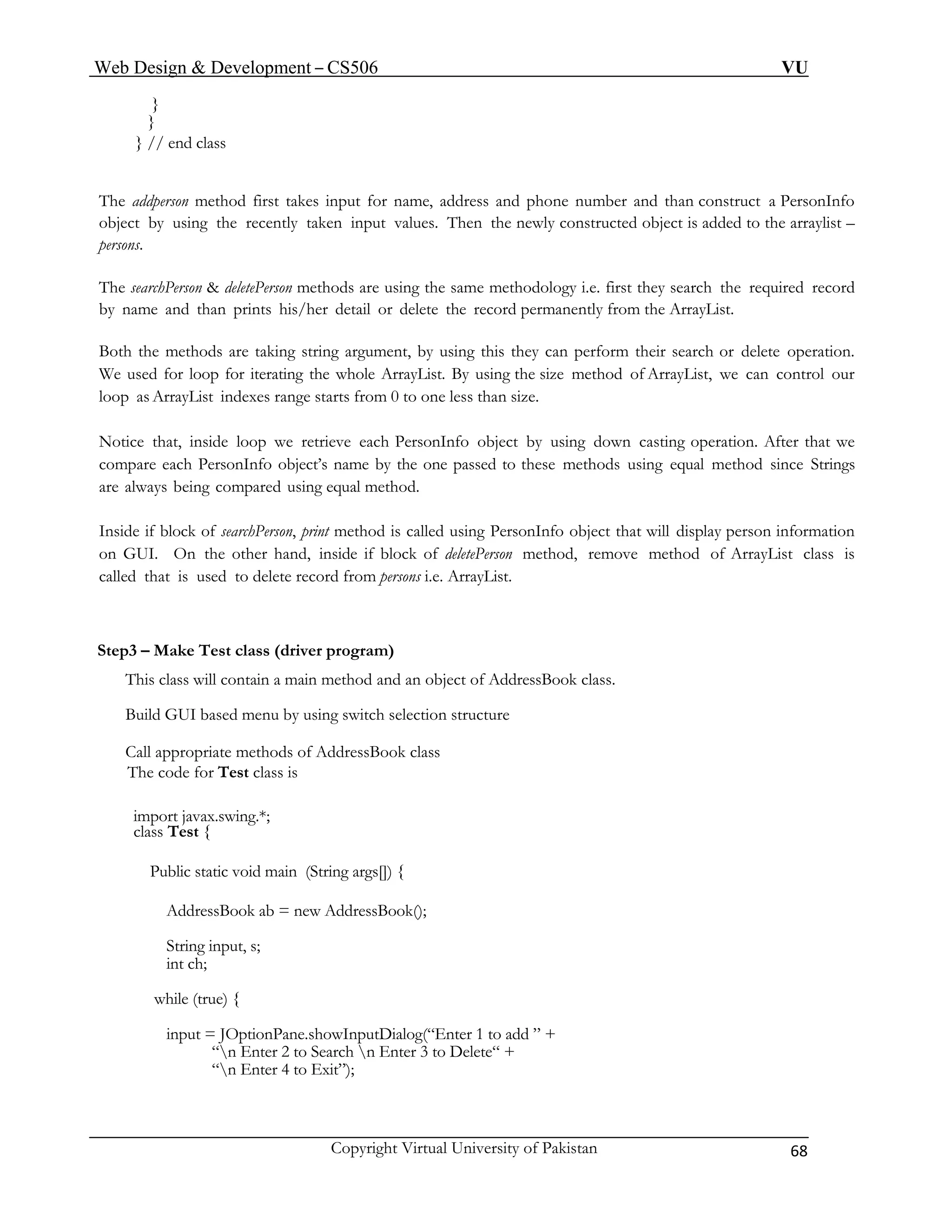 Web Design & Development – CS506 VU 
Copyright Virtual University of Pakistan 68 
} 
} 
} // end class 
The addperson method first takes input for name, address and phone number and than construct a PersonInfo object by using the recently taken input values. Then the newly constructed object is added to the arraylist – persons. 
The searchPerson & deletePerson methods are using the same methodology i.e. first they search the required record by name and than prints his/her detail or delete the record permanently from the ArrayList. 
Both the methods are taking string argument, by using this they can perform their search or delete operation. We used for loop for iterating the whole ArrayList. By using the size method of ArrayList, we can control our loop as ArrayList indexes range starts from 0 to one less than size. 
Notice that, inside loop we retrieve each PersonInfo object by using down casting operation. After that we compare each PersonInfo object’s name by the one passed to these methods using equal method since Strings are always being compared using equal method. 
Inside if block of searchPerson, print method is called using PersonInfo object that will display person information on GUI. On the other hand, inside if block of deletePerson method, remove method of ArrayList class is called that is used to delete record from persons i.e. ArrayList. 
Step3 – Make Test class (driver program) 
This class will contain a main method and an object of AddressBook class. 
Build GUI based menu by using switch selection structure 
Call appropriate methods of AddressBook class 
The code for Test class is 
import javax.swing.*; 
class Test { 
Public static void main (String args[]) { 
AddressBook ab = new AddressBook(); 
String input, s; 
int ch; 
while (true) { 
input = JOptionPane.showInputDialog(“Enter 1 to add ” + 
“n Enter 2 to Search n Enter 3 to Delete“ + 
“n Enter 4 to Exit”); 
 