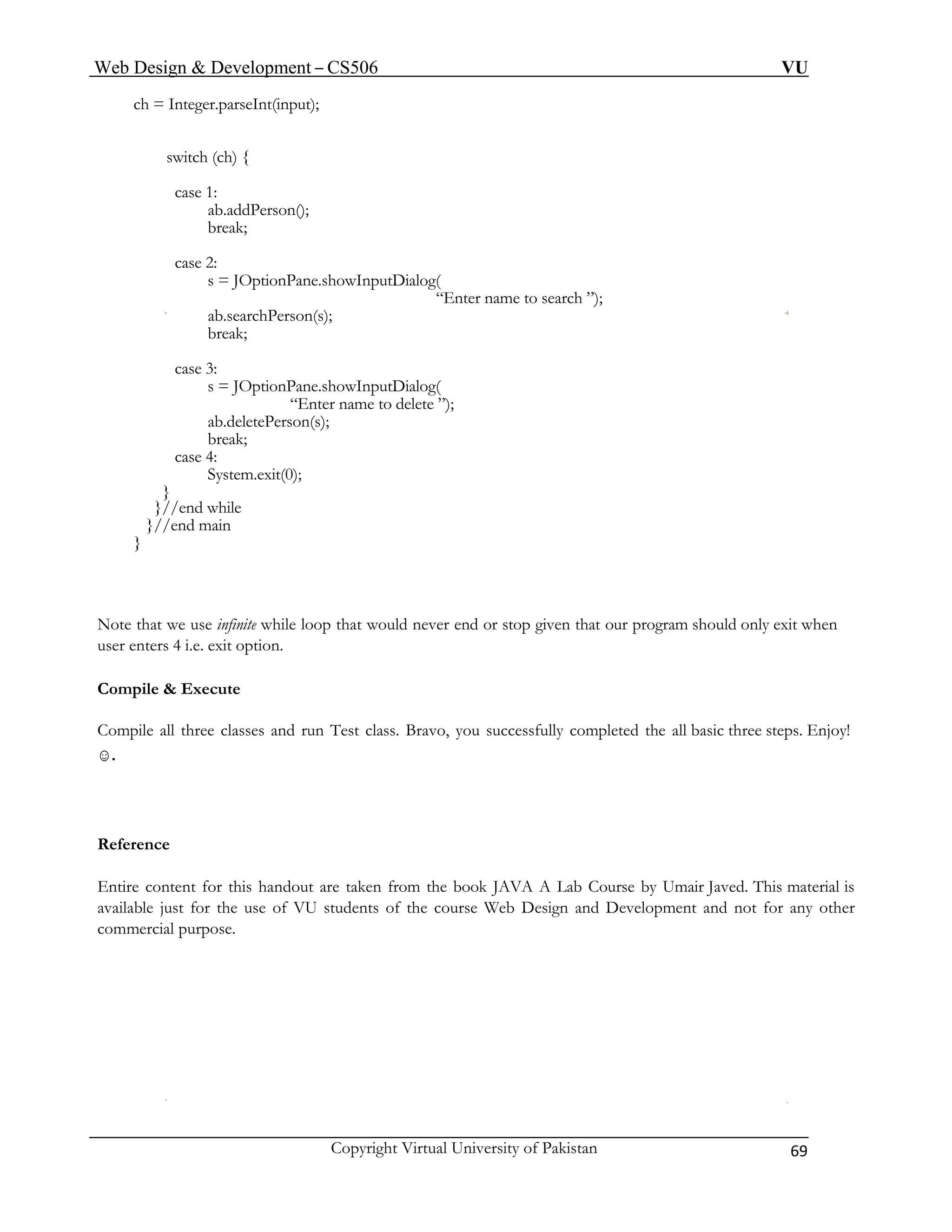 Web Design & Development – CS506 VU 
Copyright Virtual University of Pakistan 69 
ch = Integer.parseInt(input); 
switch (ch) { 
case 1: 
ab.addPerson(); 
break; 
case 2: 
s = JOptionPane.showInputDialog( 
“Enter name to search ”); 
ab.searchPerson(s); 
break; 
case 3: 
s = JOptionPane.showInputDialog( 
“Enter name to delete ”); 
ab.deletePerson(s); 
break; 
case 4: 
System.exit(0); 
} 
}//end while 
}//end main 
} 
Note that we use infinite while loop that would never end or stop given that our program should only exit when user enters 4 i.e. exit option. 
Compile & Execute 
Compile all three classes and run Test class. Bravo, you successfully completed the all basic three steps. Enjoy! ☺. 
Reference 
Entire content for this handout are taken from the book JAVA A Lab Course by Umair Javed. This material is available just for the use of VU students of the course Web Design and Development and not for any other commercial purpose.  