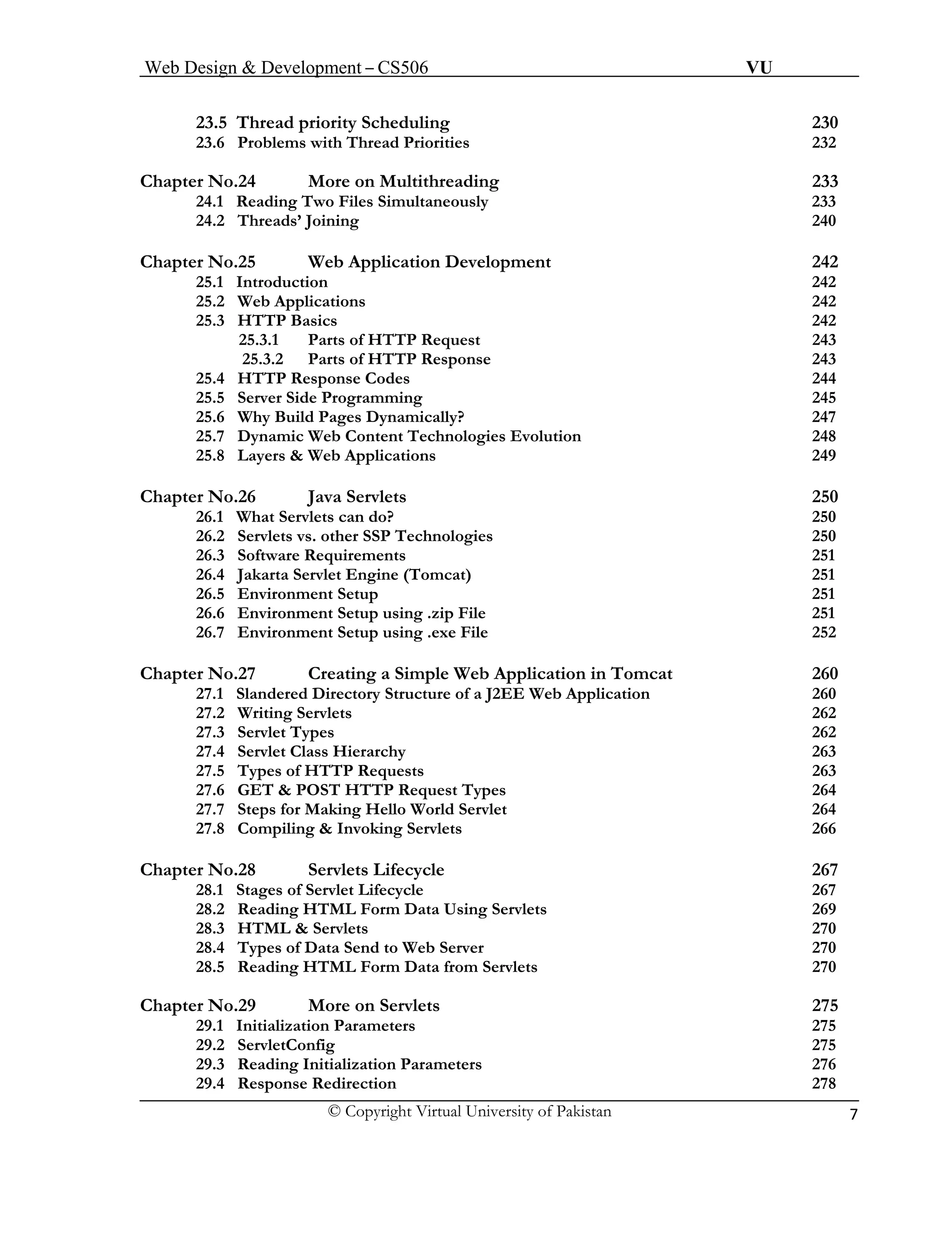Web Design & Development – CS506 VU 
© Copyright Virtual University of Pakistan 7 
23.5 Thread priority Scheduling 230 
23.6 Problems with Thread Priorities 232 
Chapter No.24 More on Multithreading 233 
24.1 Reading Two Files Simultaneously 233 
24.2 Threads’ Joining 240 
Chapter No.25 Web Application Development 242 
25.1 Introduction 242 
25.2 Web Applications 242 
25.3 HTTP Basics 242 
25.3.1 Parts of HTTP Request 243 
25.3.2 Parts of HTTP Response 243 
25.4 HTTP Response Codes 244 
25.5 Server Side Programming 245 
25.6 Why Build Pages Dynamically? 247 
25.7 Dynamic Web Content Technologies Evolution 248 
25.8 Layers & Web Applications 249 
Chapter No.26 Java Servlets 250 
26.1 What Servlets can do? 250 
26.2 Servlets vs. other SSP Technologies 250 
26.3 Software Requirements 251 
26.4 Jakarta Servlet Engine (Tomcat) 251 
26.5 Environment Setup 251 
26.6 Environment Setup using .zip File 251 
26.7 Environment Setup using .exe File 252 
Chapter No.27 Creating a Simple Web Application in Tomcat 260 
27.1 Slandered Directory Structure of a J2EE Web Application 260 
27.2 Writing Servlets 262 
27.3 Servlet Types 262 
27.4 Servlet Class Hierarchy 263 
27.5 Types of HTTP Requests 263 
27.6 GET & POST HTTP Request Types 264 
27.7 Steps for Making Hello World Servlet 264 
27.8 Compiling & Invoking Servlets 266 
Chapter No.28 Servlets Lifecycle 267 
28.1 Stages of Servlet Lifecycle 267 
28.2 Reading HTML Form Data Using Servlets 269 
28.3 HTML & Servlets 270 
28.4 Types of Data Send to Web Server 270 
28.5 Reading HTML Form Data from Servlets 270 
Chapter No.29 More on Servlets 275 
29.1 Initialization Parameters 275 
29.2 ServletConfig 275 
29.3 Reading Initialization Parameters 276 
29.4 Response Redirection 278 
 
