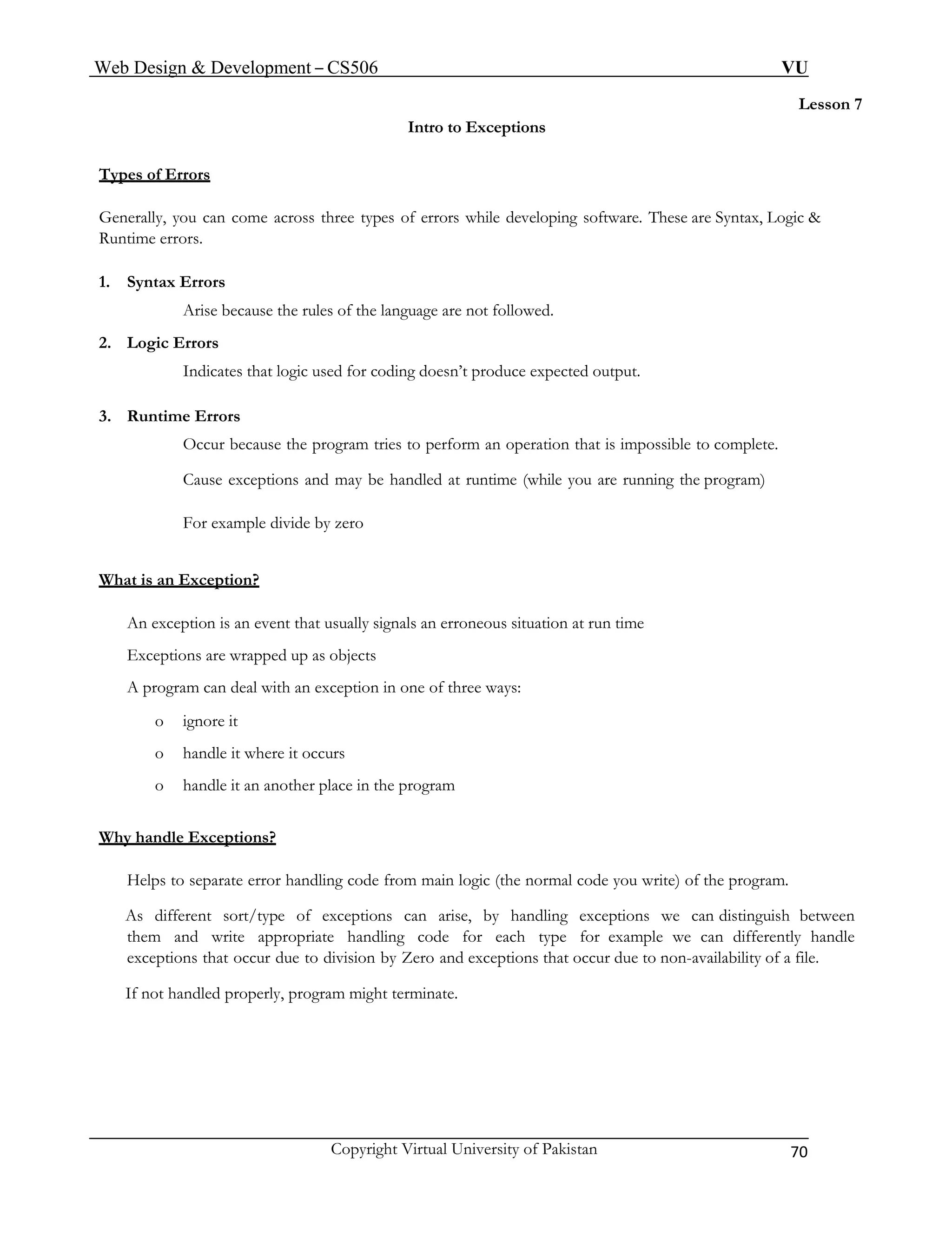 Web Design & Development – CS506 VU 
Copyright Virtual University of Pakistan 70 
Lesson 7 
Intro to Exceptions 
Types of Errors 
Generally, you can come across three types of errors while developing software. These are Syntax, Logic & Runtime errors. 
1. Syntax Errors 
Arise because the rules of the language are not followed. 
2. Logic Errors 
Indicates that logic used for coding doesn’t produce expected output. 
3. Runtime Errors 
Occur because the program tries to perform an operation that is impossible to complete. 
Cause exceptions and may be handled at runtime (while you are running the program) 
For example divide by zero 
What is an Exception? 
An exception is an event that usually signals an erroneous situation at run time 
Exceptions are wrapped up as objects 
A program can deal with an exception in one of three ways: 
o ignore it 
o handle it where it occurs 
o handle it an another place in the program 
Why handle Exceptions? 
Helps to separate error handling code from main logic (the normal code you write) of the program. 
As different sort/type of exceptions can arise, by handling exceptions we can distinguish between them and write appropriate handling code for each type for example we can differently handle exceptions that occur due to division by Zero and exceptions that occur due to non-availability of a file. 
If not handled properly, program might terminate.  